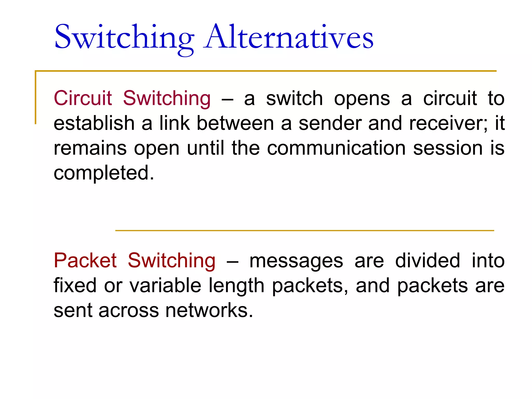Switching Alternatives
Circuit Switching – a switch opens a circuit to
establish a link between a sender and receiver; it
remains open until the communication session is
completed.
Packet Switching – messages are divided into
fixed or variable length packets, and packets are
sent across networks.
 