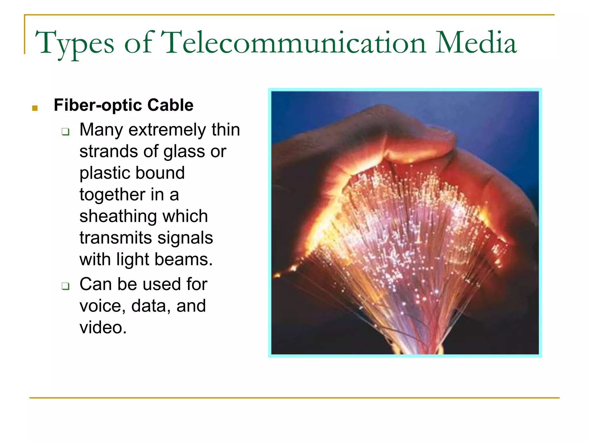 ■ Fiber-optic Cable
❑ Many extremely thin
strands of glass or
plastic bound
together in a
sheathing which
transmits signals
with light beams.
❑ Can be used for
voice, data, and
video.
Types of Telecommunication Media
 