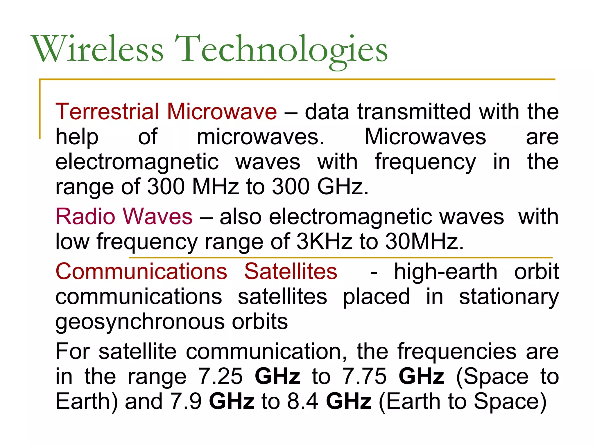 Wireless Technologies
Terrestrial Microwave – data transmitted with the
help of microwaves. Microwaves are
electromagnetic waves with frequency in the
range of 300 MHz to 300 GHz.
Radio Waves – also electromagnetic waves with
low frequency range of 3KHz to 30MHz.
Communications Satellites - high-earth orbit
communications satellites placed in stationary
geosynchronous orbits
For satellite communication, the frequencies are
in the range 7.25 GHz to 7.75 GHz (Space to
Earth) and 7.9 GHz to 8.4 GHz (Earth to Space)
 