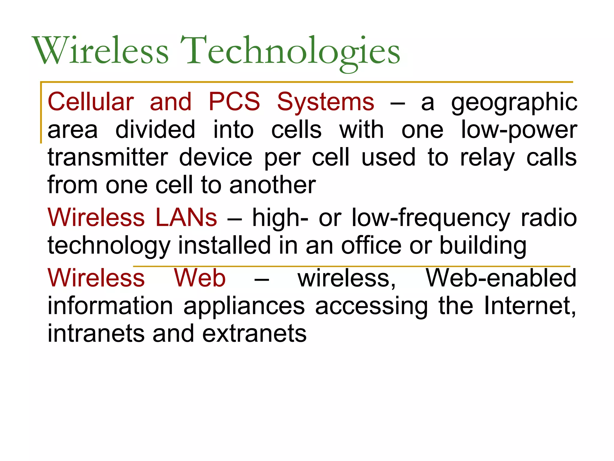 Wireless Technologies
Cellular and PCS Systems – a geographic
area divided into cells with one low-power
transmitter device per cell used to relay calls
from one cell to another
Wireless LANs – high- or low-frequency radio
technology installed in an office or building
Wireless Web – wireless, Web-enabled
information appliances accessing the Internet,
intranets and extranets
 