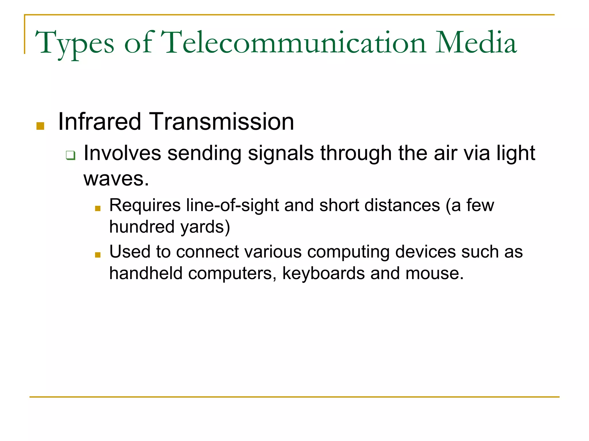 ■ Infrared Transmission
❑ Involves sending signals through the air via light
waves.
■ Requires line-of-sight and short distances (a few
hundred yards)
■ Used to connect various computing devices such as
handheld computers, keyboards and mouse.
Types of Telecommunication Media
 