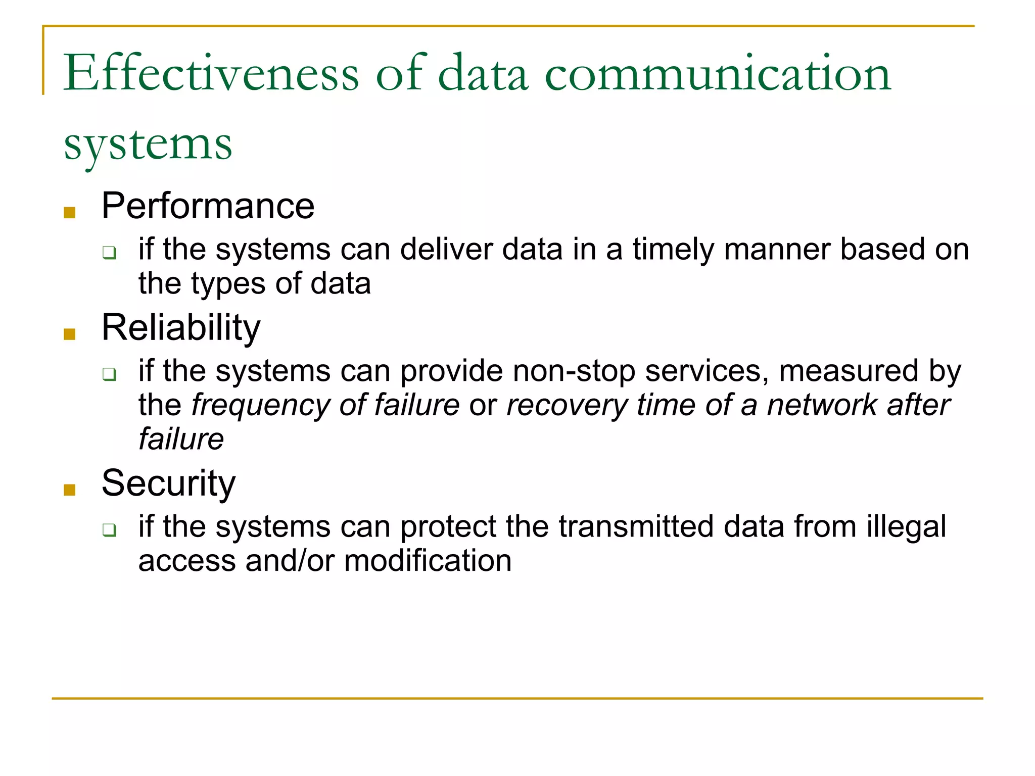 Effectiveness of data communication
systems
■ Performance
❑ if the systems can deliver data in a timely manner based on
the types of data
■ Reliability
❑ if the systems can provide non-stop services, measured by
the frequency of failure or recovery time of a network after
failure
■ Security
❑ if the systems can protect the transmitted data from illegal
access and/or modification
 
