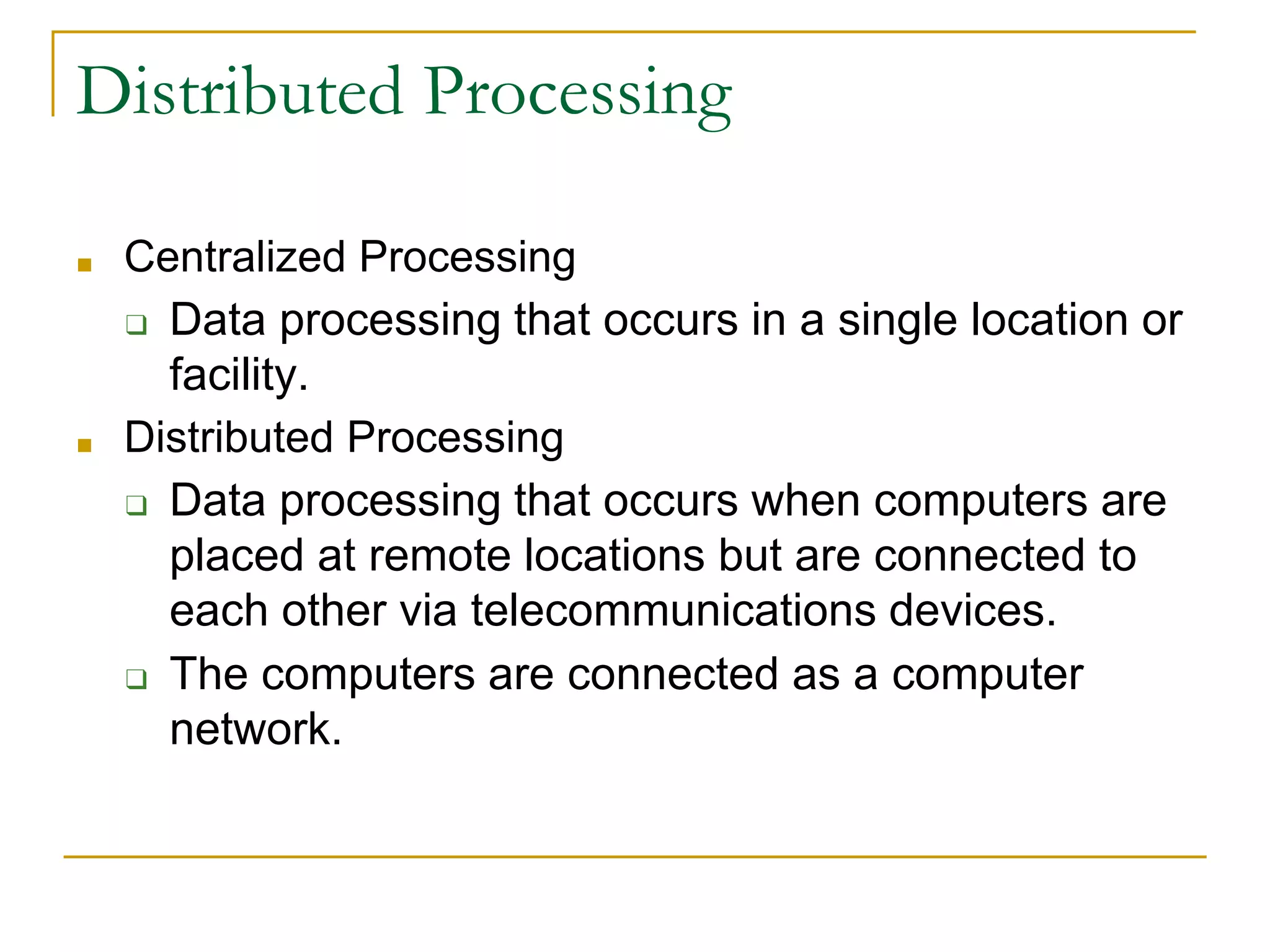 Distributed Processing
■ Centralized Processing
❑ Data processing that occurs in a single location or
facility.
■ Distributed Processing
❑ Data processing that occurs when computers are
placed at remote locations but are connected to
each other via telecommunications devices.
❑ The computers are connected as a computer
network.
 