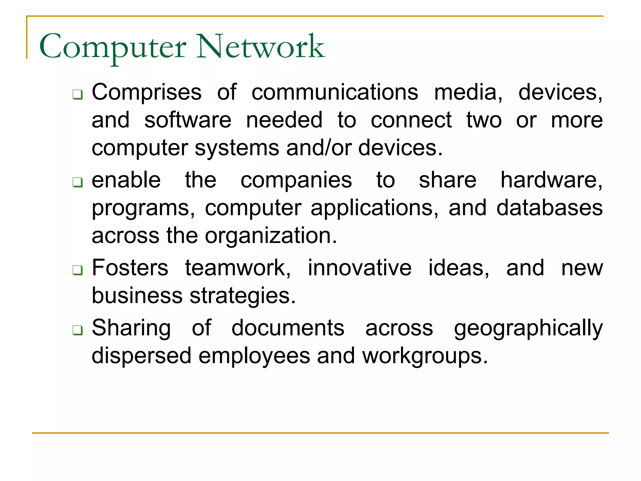 ❑ Comprises of communications media, devices,
and software needed to connect two or more
computer systems and/or devices.
❑ enable the companies to share hardware,
programs, computer applications, and databases
across the organization.
❑ Fosters teamwork, innovative ideas, and new
business strategies.
❑ Sharing of documents across geographically
dispersed employees and workgroups.
Computer Network
 
