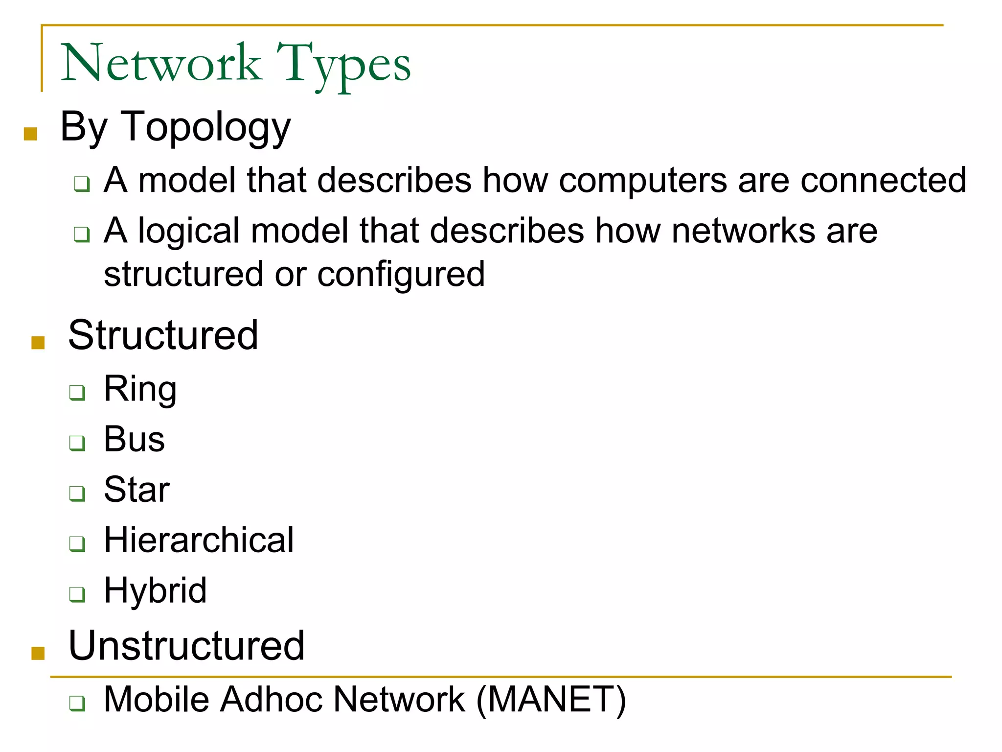 ■ By Topology
❑ A model that describes how computers are connected
❑ A logical model that describes how networks are
structured or configured
24
Network Types
■ Structured
❑ Ring
❑ Bus
❑ Star
❑ Hierarchical
❑ Hybrid
■ Unstructured
❑ Mobile Adhoc Network (MANET)
 
