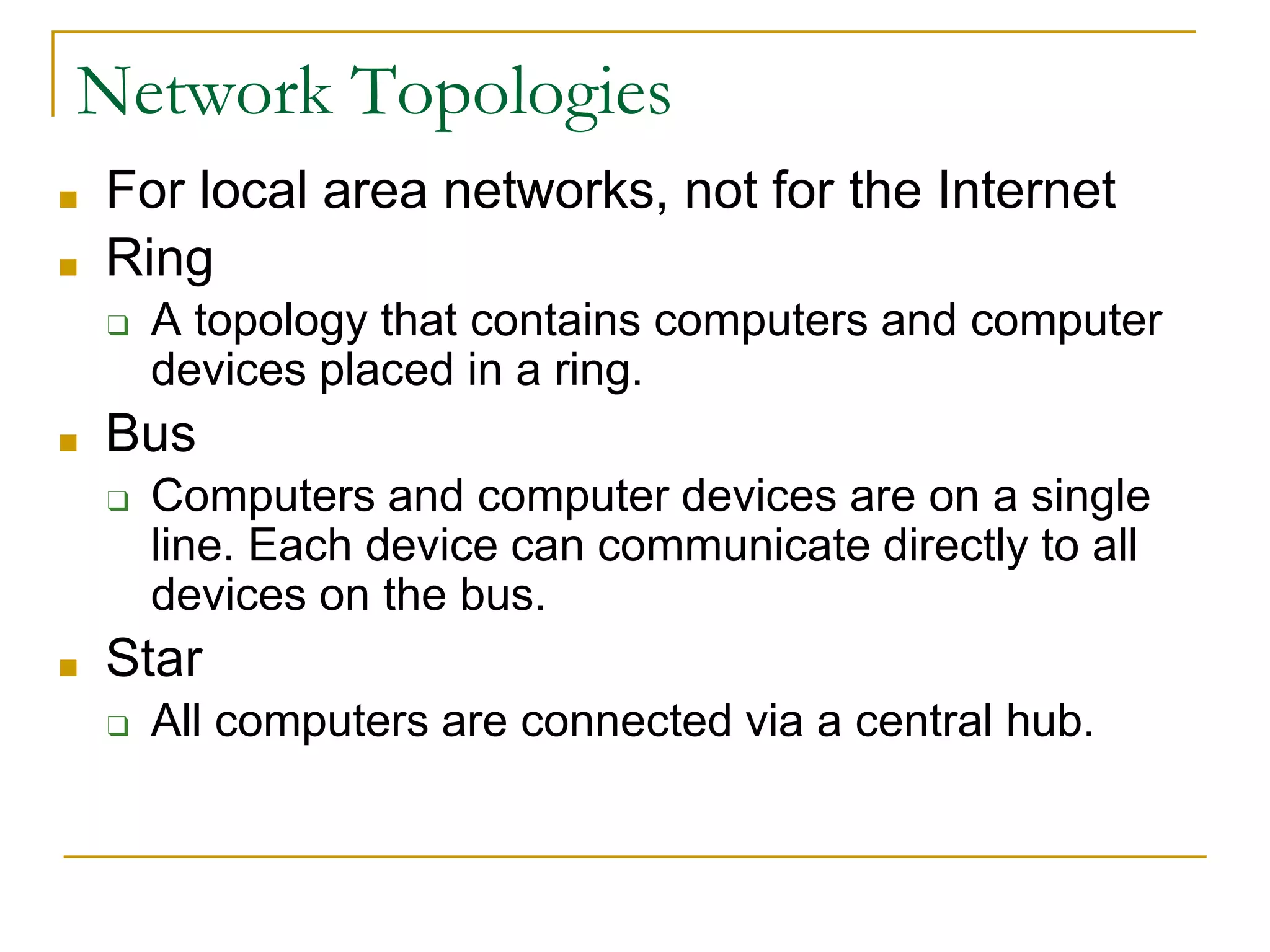 Network Topologies
■ For local area networks, not for the Internet
■ Ring
❑ A topology that contains computers and computer
devices placed in a ring.
■ Bus
❑ Computers and computer devices are on a single
line. Each device can communicate directly to all
devices on the bus.
■ Star
❑ All computers are connected via a central hub.
 