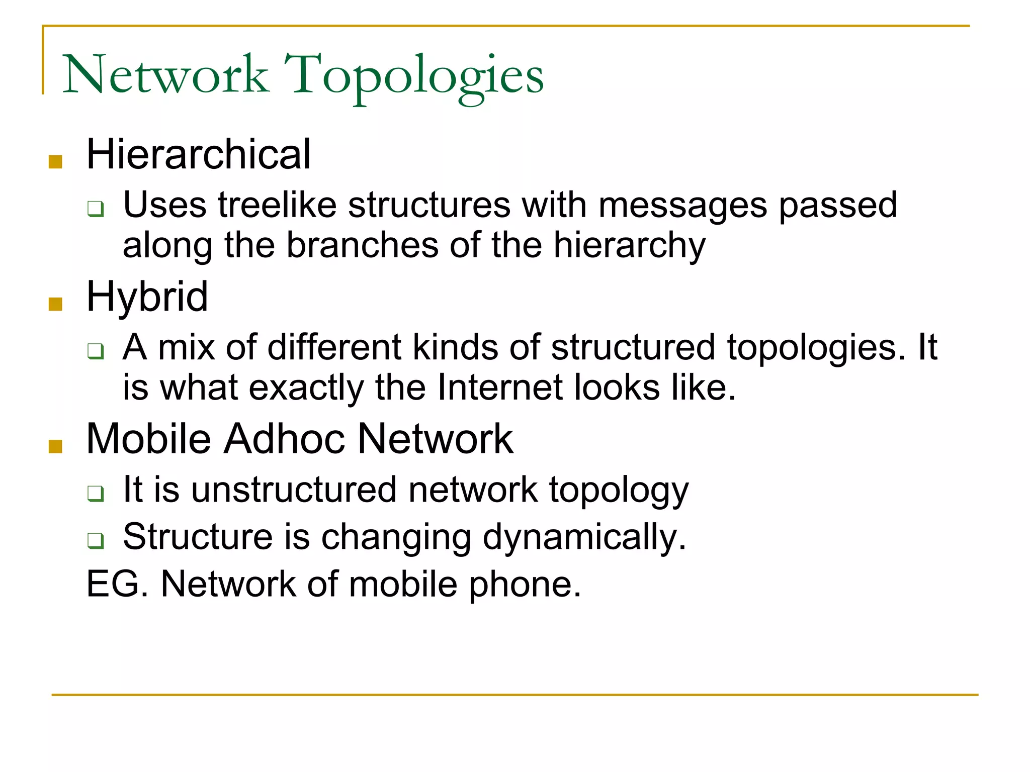 Network Topologies
■ Hierarchical
❑ Uses treelike structures with messages passed
along the branches of the hierarchy
■ Hybrid
❑ A mix of different kinds of structured topologies. It
is what exactly the Internet looks like.
■ Mobile Adhoc Network
❑ It is unstructured network topology
❑ Structure is changing dynamically.
EG. Network of mobile phone.
 