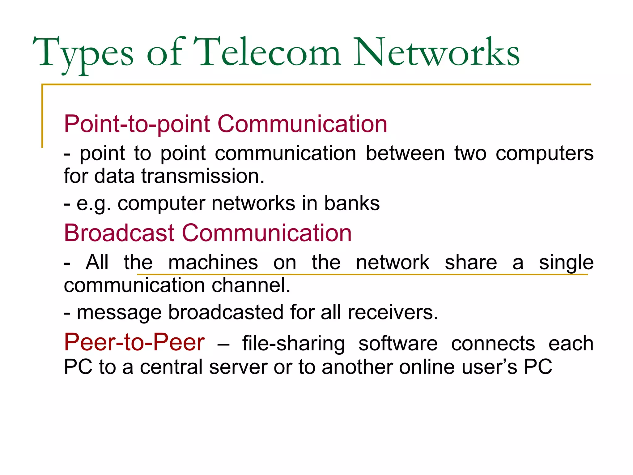 Types of Telecom Networks
Point-to-point Communication
- point to point communication between two computers
for data transmission.
- e.g. computer networks in banks
Broadcast Communication
- All the machines on the network share a single
communication channel.
- message broadcasted for all receivers.
Peer-to-Peer – file-sharing software connects each
PC to a central server or to another online user’s PC
 