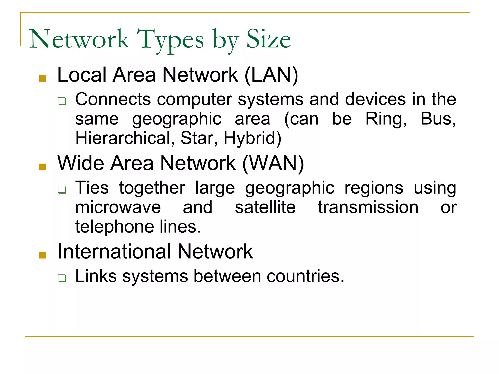 27
Network Types by Size
■ Local Area Network (LAN)
❑ Connects computer systems and devices in the
same geographic area (can be Ring, Bus,
Hierarchical, Star, Hybrid)
■ Wide Area Network (WAN)
❑ Ties together large geographic regions using
microwave and satellite transmission or
telephone lines.
■ International Network
❑ Links systems between countries.
 