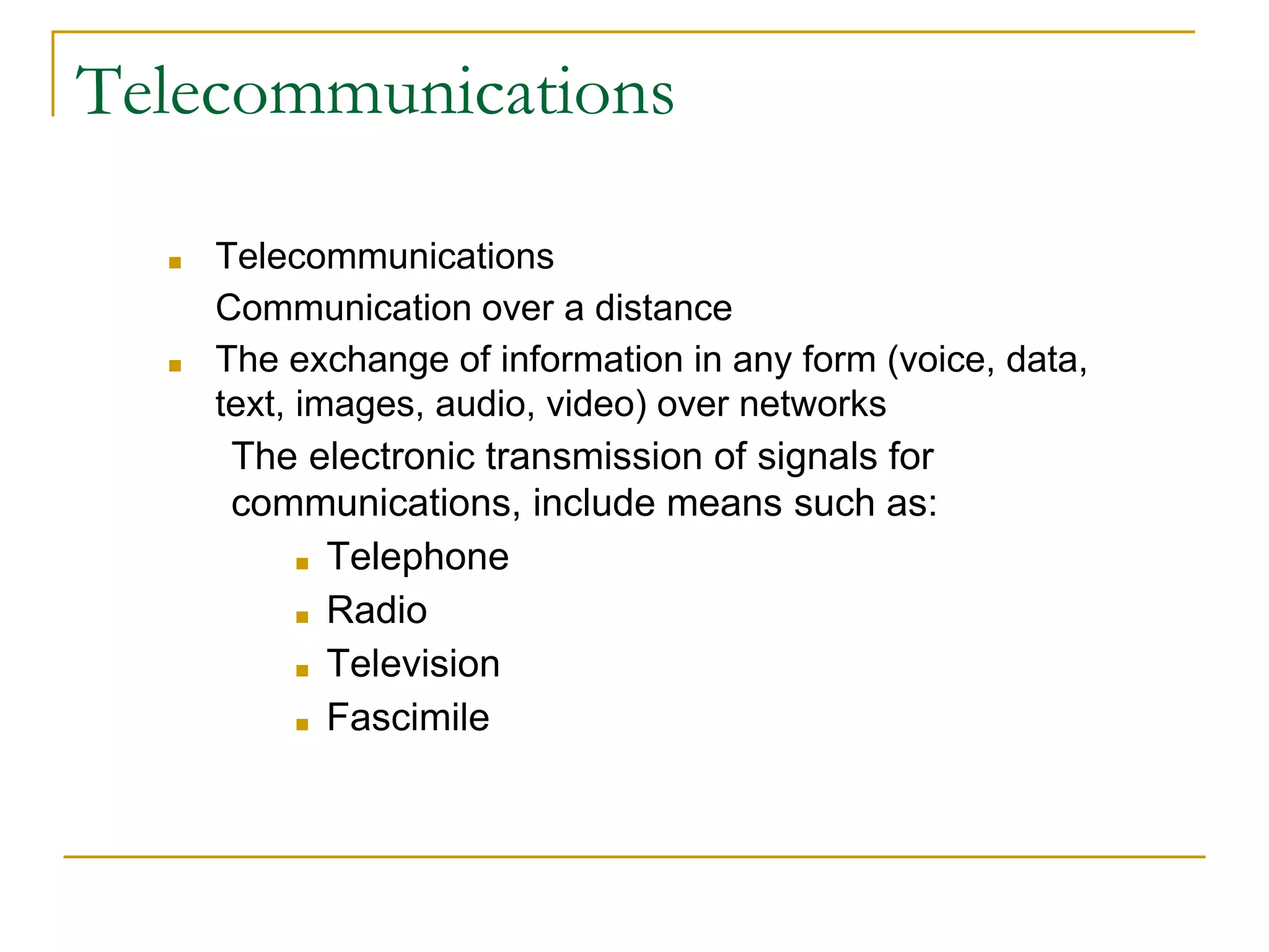 ■ Telecommunications
Communication over a distance
■ The exchange of information in any form (voice, data,
text, images, audio, video) over networks
The electronic transmission of signals for
communications, include means such as:
■ Telephone
■ Radio
■ Television
■ Fascimile
Telecommunications
 