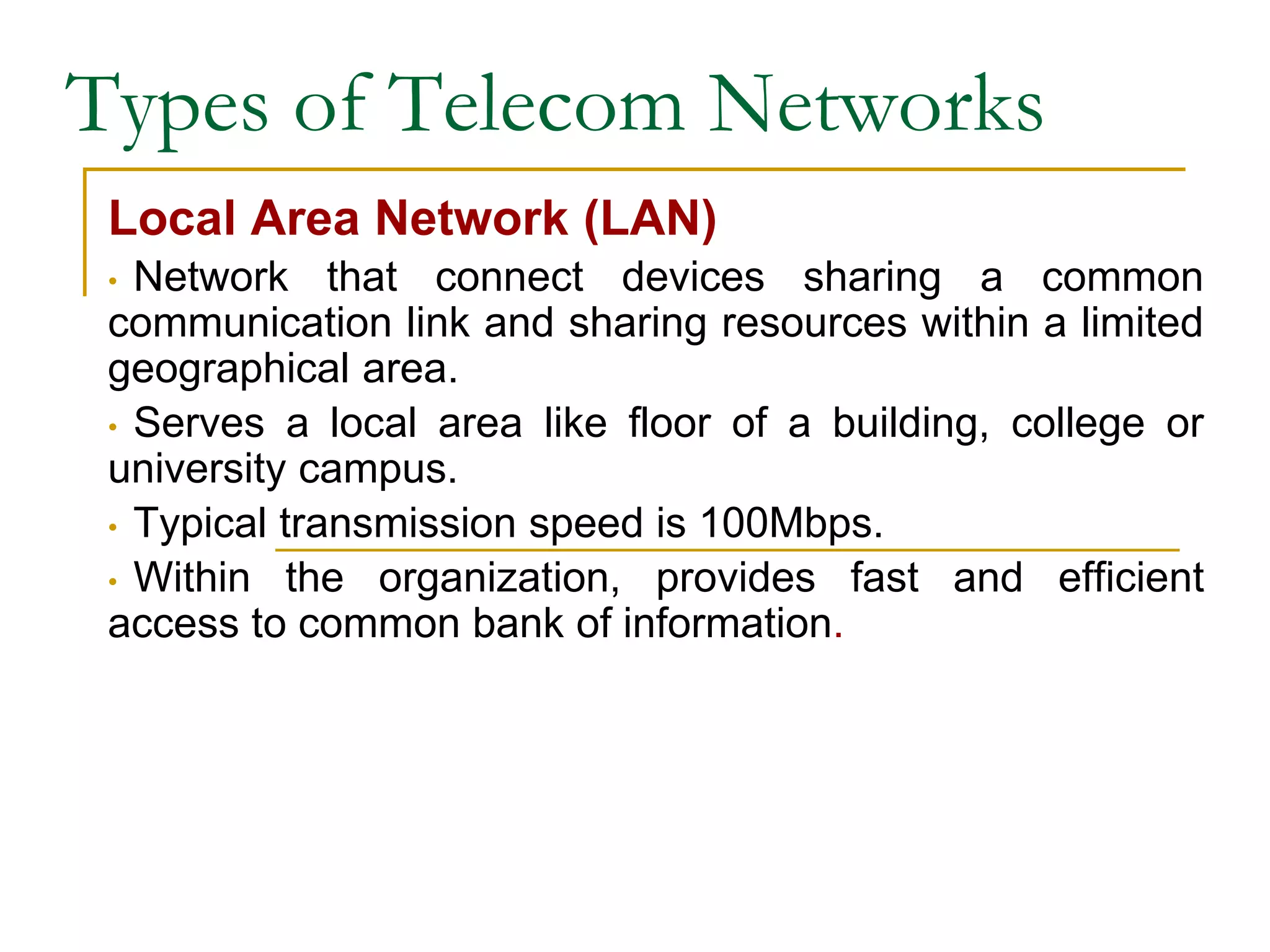 Types of Telecom Networks
Local Area Network (LAN)
• Network that connect devices sharing a common
communication link and sharing resources within a limited
geographical area.
• Serves a local area like floor of a building, college or
university campus.
• Typical transmission speed is 100Mbps.
• Within the organization, provides fast and efficient
access to common bank of information.
 