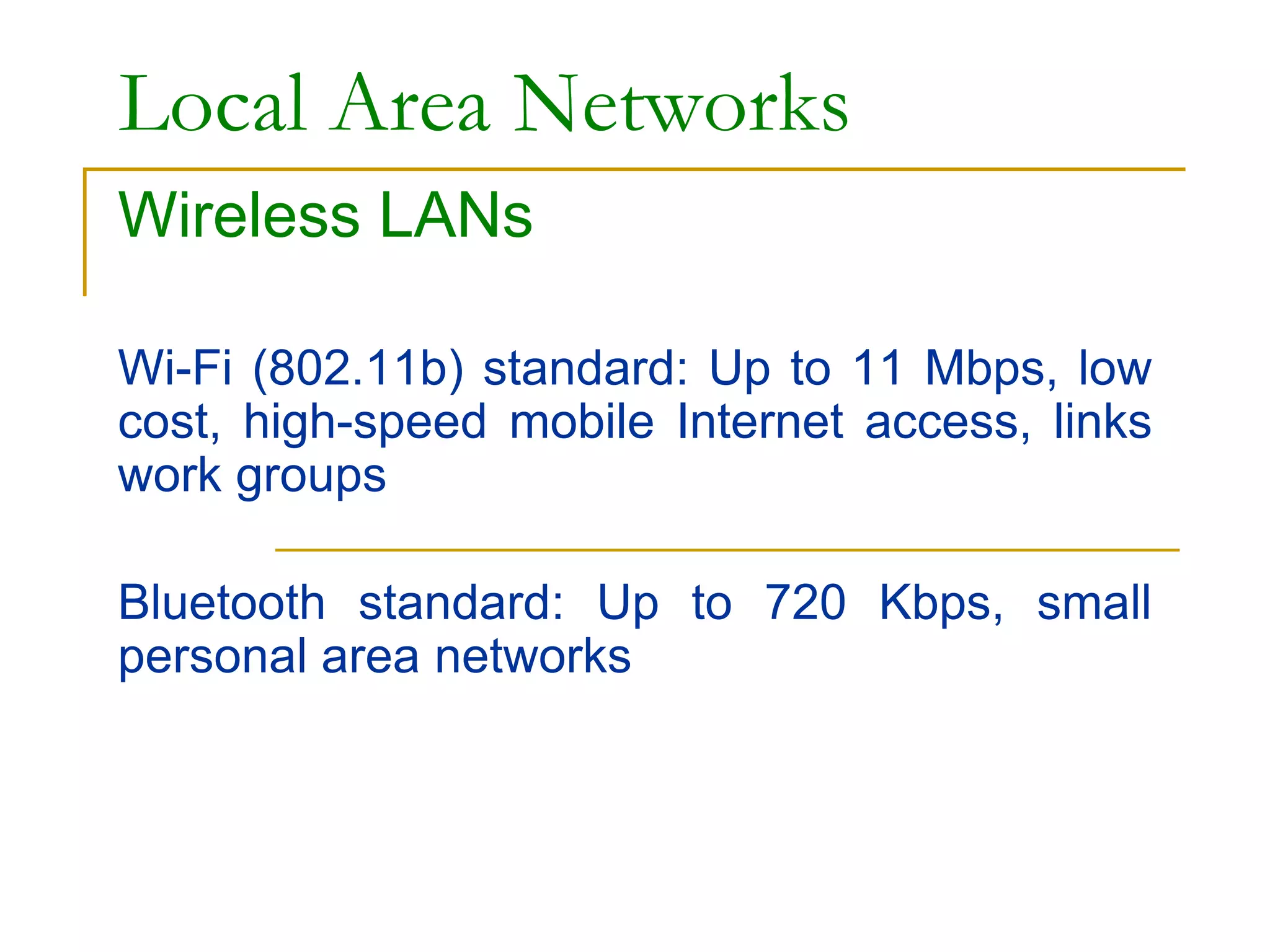 Local Area Networks
Wireless LANs
Wi-Fi (802.11b) standard: Up to 11 Mbps, low
cost, high-speed mobile Internet access, links
work groups
Bluetooth standard: Up to 720 Kbps, small
personal area networks
 