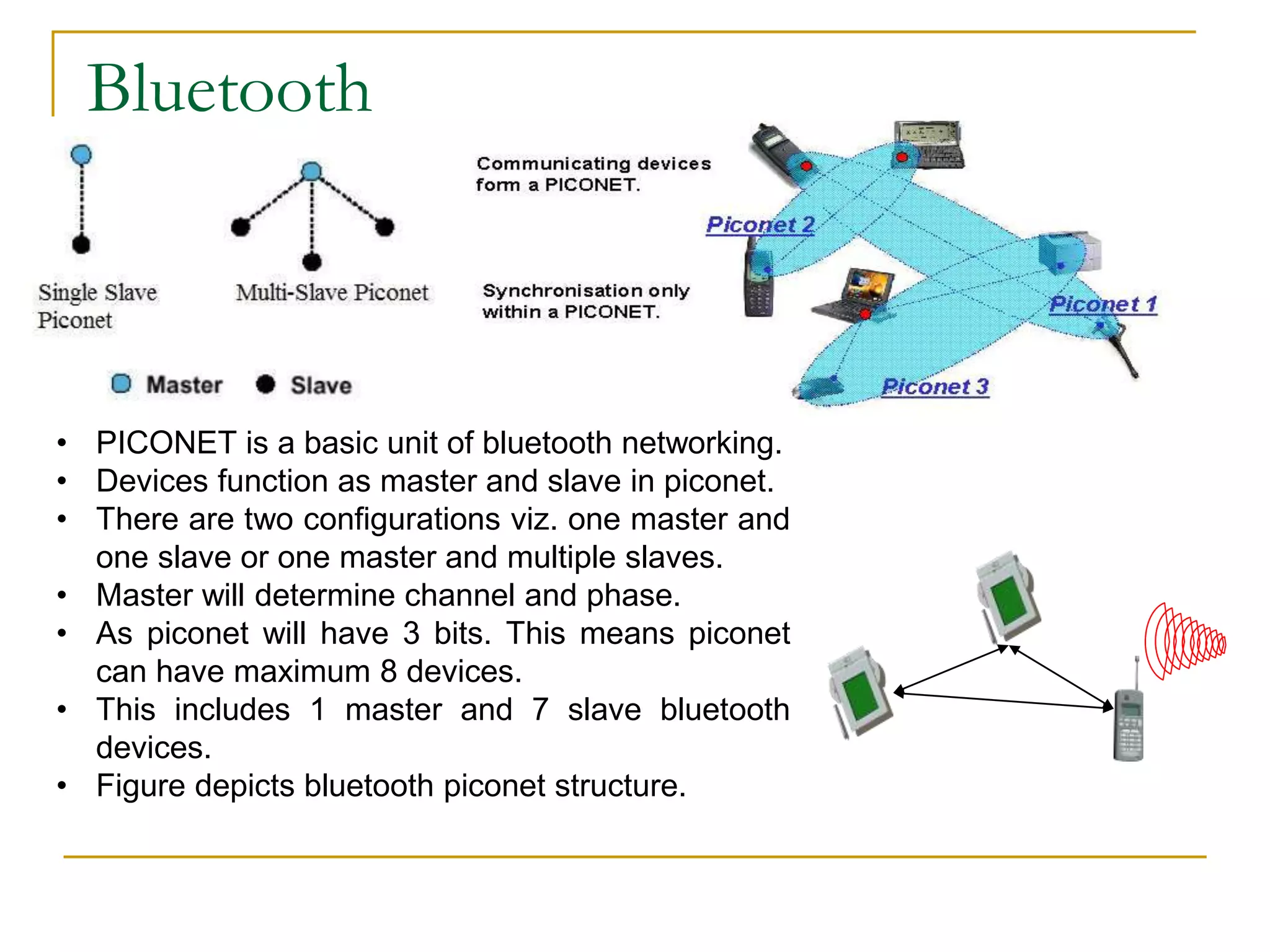 Bluetooth
• PICONET is a basic unit of bluetooth networking.
• Devices function as master and slave in piconet.
• There are two configurations viz. one master and
one slave or one master and multiple slaves.
• Master will determine channel and phase.
• As piconet will have 3 bits. This means piconet
can have maximum 8 devices.
• This includes 1 master and 7 slave bluetooth
devices.
• Figure depicts bluetooth piconet structure.
 
