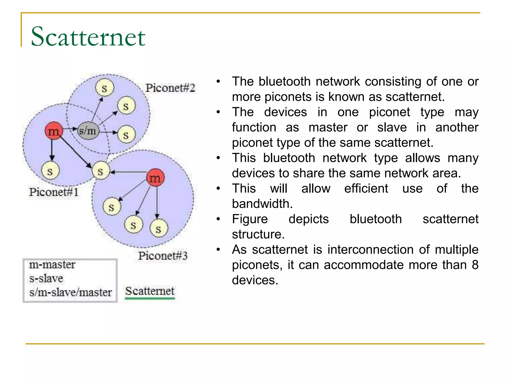 Scatternet
• The bluetooth network consisting of one or
more piconets is known as scatternet.
• The devices in one piconet type may
function as master or slave in another
piconet type of the same scatternet.
• This bluetooth network type allows many
devices to share the same network area.
• This will allow efficient use of the
bandwidth.
• Figure depicts bluetooth scatternet
structure.
• As scatternet is interconnection of multiple
piconets, it can accommodate more than 8
devices.
 