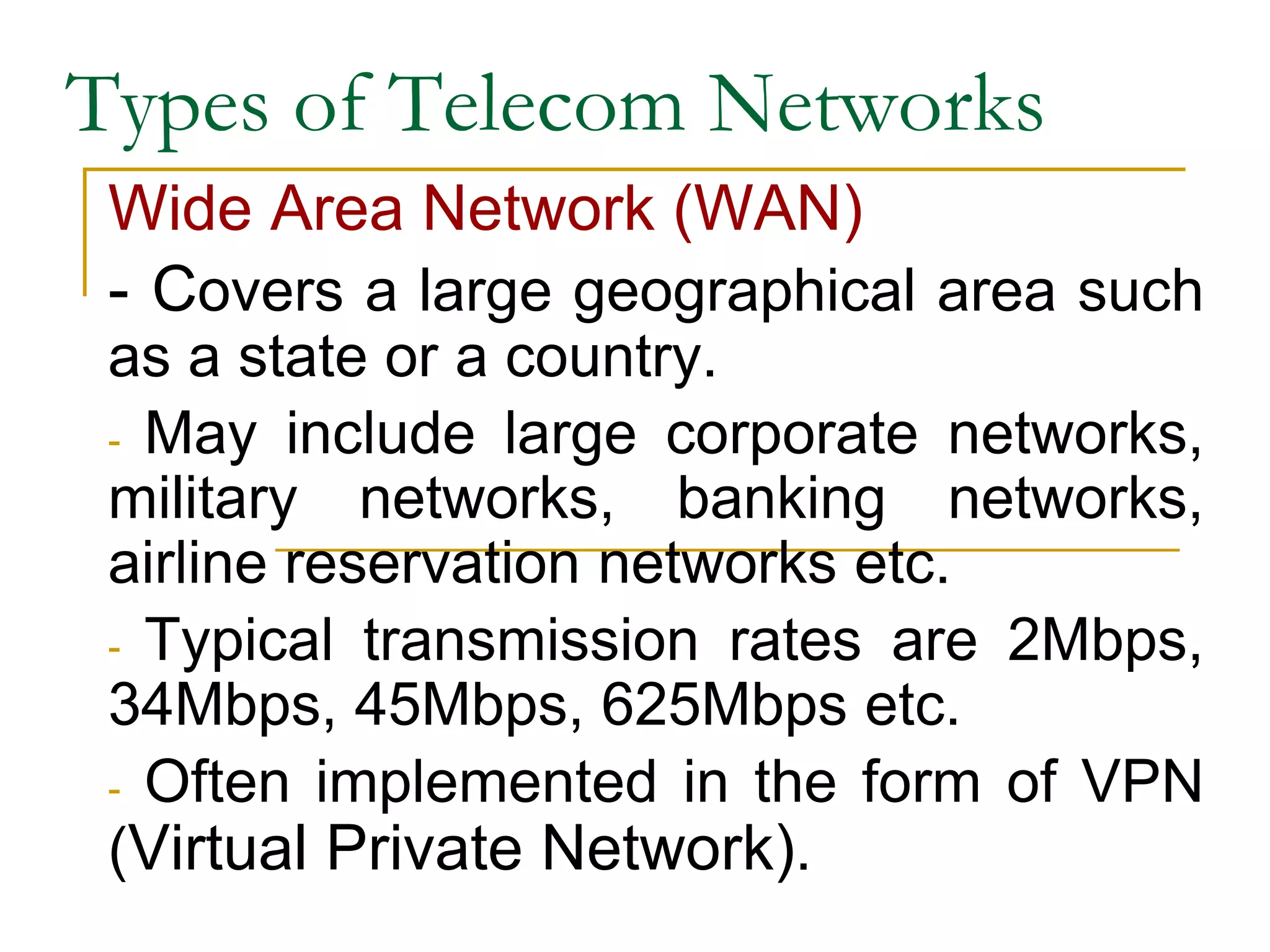 Types of Telecom Networks
Wide Area Network (WAN)
- Covers a large geographical area such
as a state or a country.
- May include large corporate networks,
military networks, banking networks,
airline reservation networks etc.
- Typical transmission rates are 2Mbps,
34Mbps, 45Mbps, 625Mbps etc.
- Often implemented in the form of VPN
(Virtual Private Network).
 