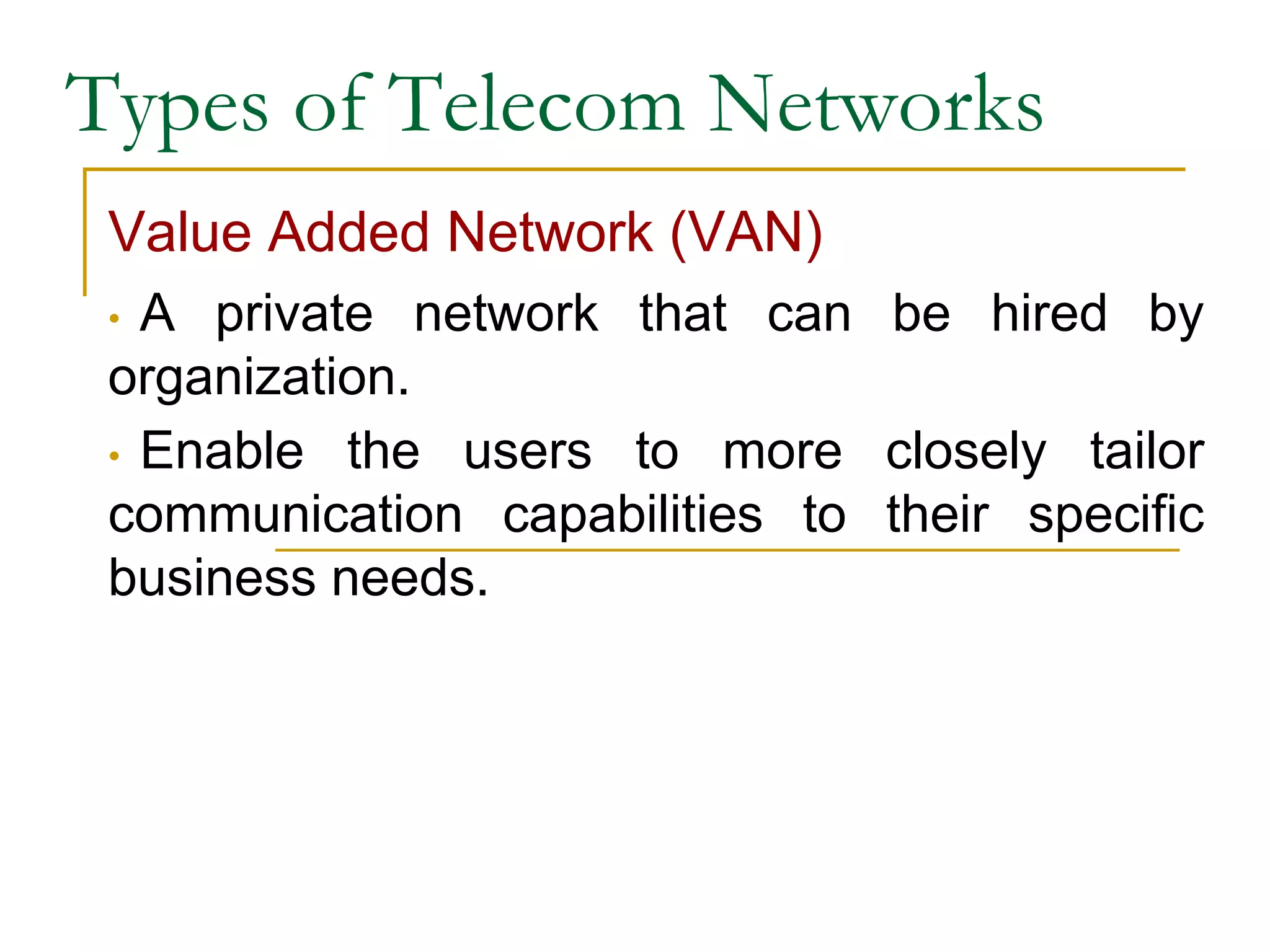 Types of Telecom Networks
Value Added Network (VAN)
• A private network that can be hired by
organization.
• Enable the users to more closely tailor
communication capabilities to their specific
business needs.
 