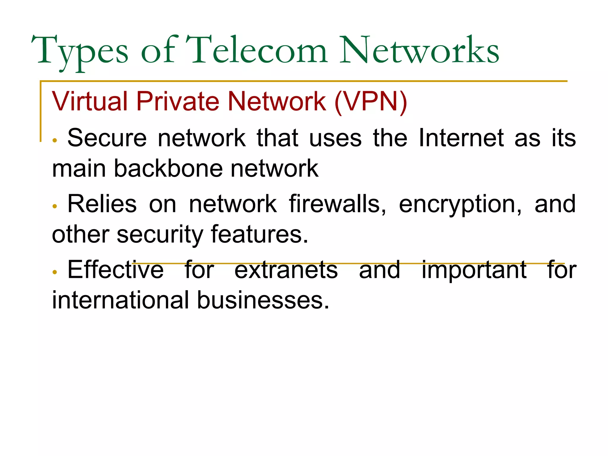 Types of Telecom Networks
Virtual Private Network (VPN)
• Secure network that uses the Internet as its
main backbone network
• Relies on network firewalls, encryption, and
other security features.
• Effective for extranets and important for
international businesses.
 