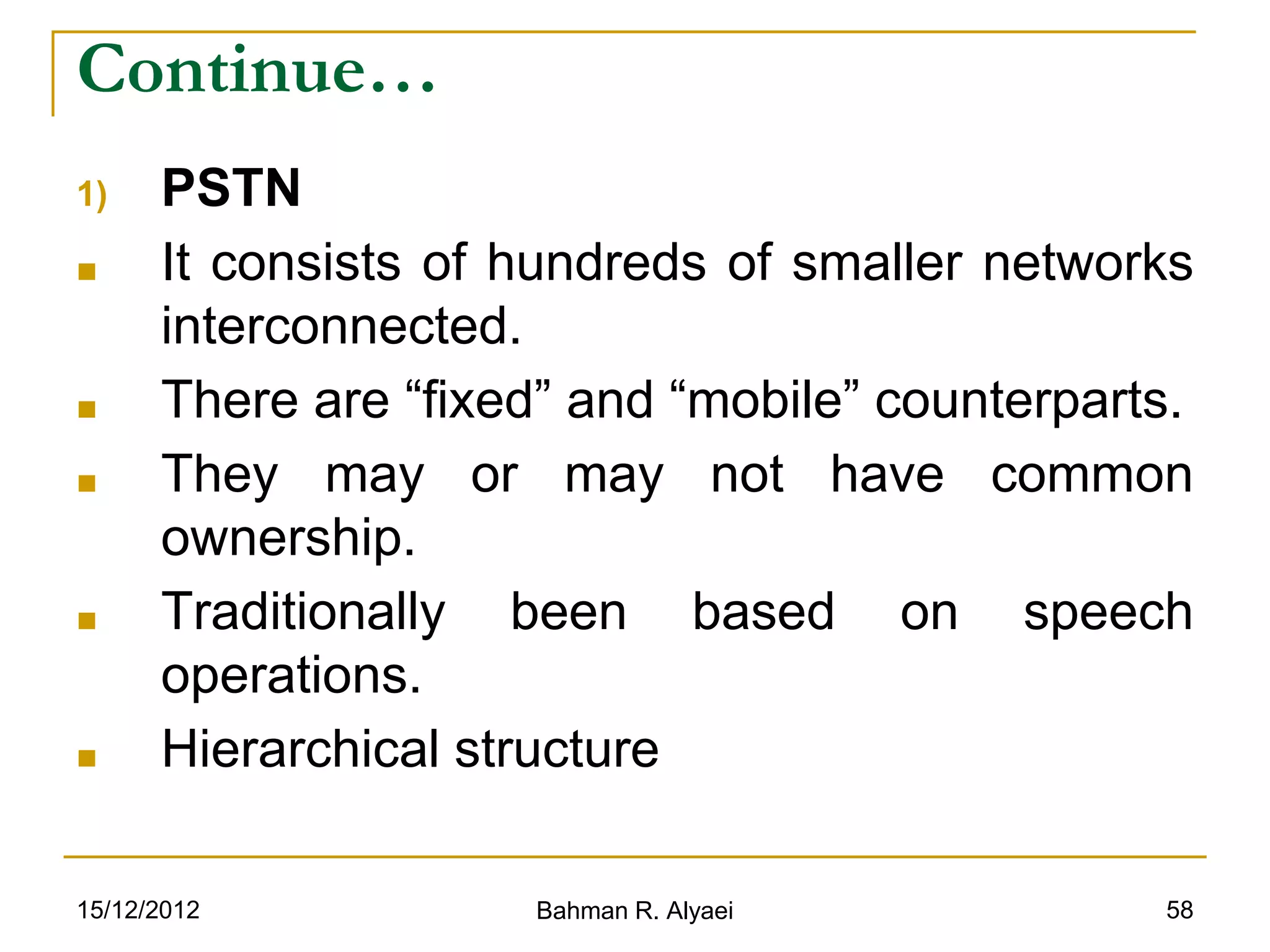 15/12/2012 Bahman R. Alyaei 58
Continue…
1) PSTN
■ It consists of hundreds of smaller networks
interconnected.
■ There are “fixed” and “mobile” counterparts.
■ They may or may not have common
ownership.
■ Traditionally been based on speech
operations.
■ Hierarchical structure
 