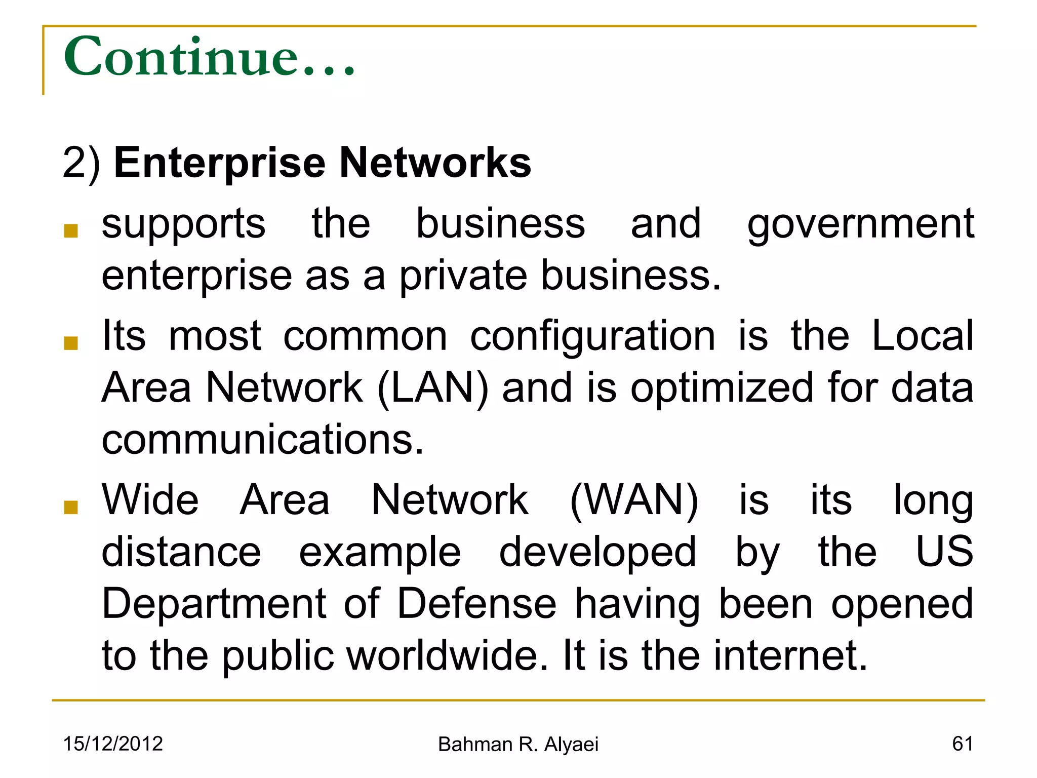 15/12/2012 Bahman R. Alyaei 61
Continue…
2) Enterprise Networks
■ supports the business and government
enterprise as a private business.
■ Its most common configuration is the Local
Area Network (LAN) and is optimized for data
communications.
■ Wide Area Network (WAN) is its long
distance example developed by the US
Department of Defense having been opened
to the public worldwide. It is the internet.
 
