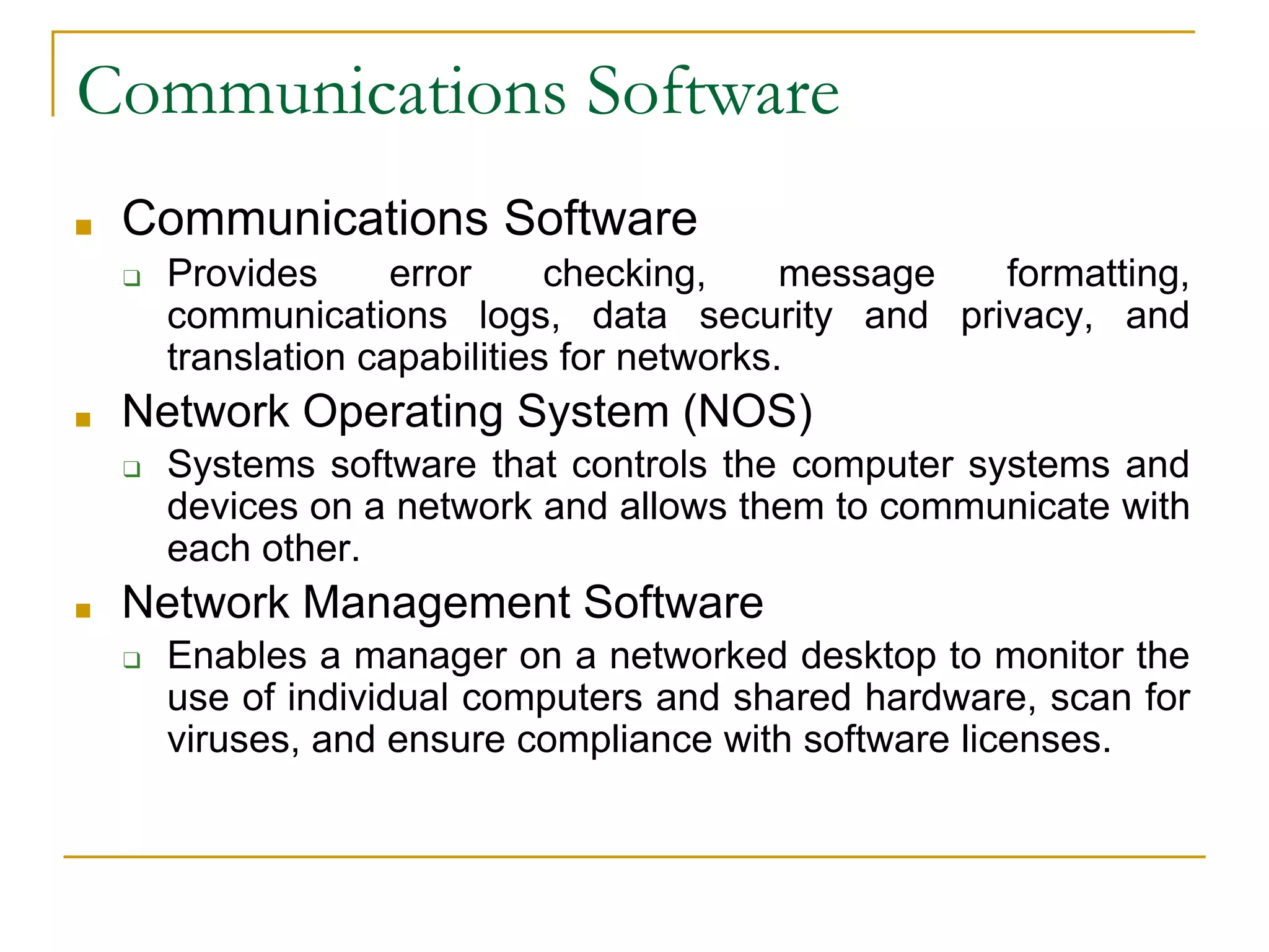33
Communications Software
■ Communications Software
❑ Provides error checking, message formatting,
communications logs, data security and privacy, and
translation capabilities for networks.
■ Network Operating System (NOS)
❑ Systems software that controls the computer systems and
devices on a network and allows them to communicate with
each other.
■ Network Management Software
❑ Enables a manager on a networked desktop to monitor the
use of individual computers and shared hardware, scan for
viruses, and ensure compliance with software licenses.
 
