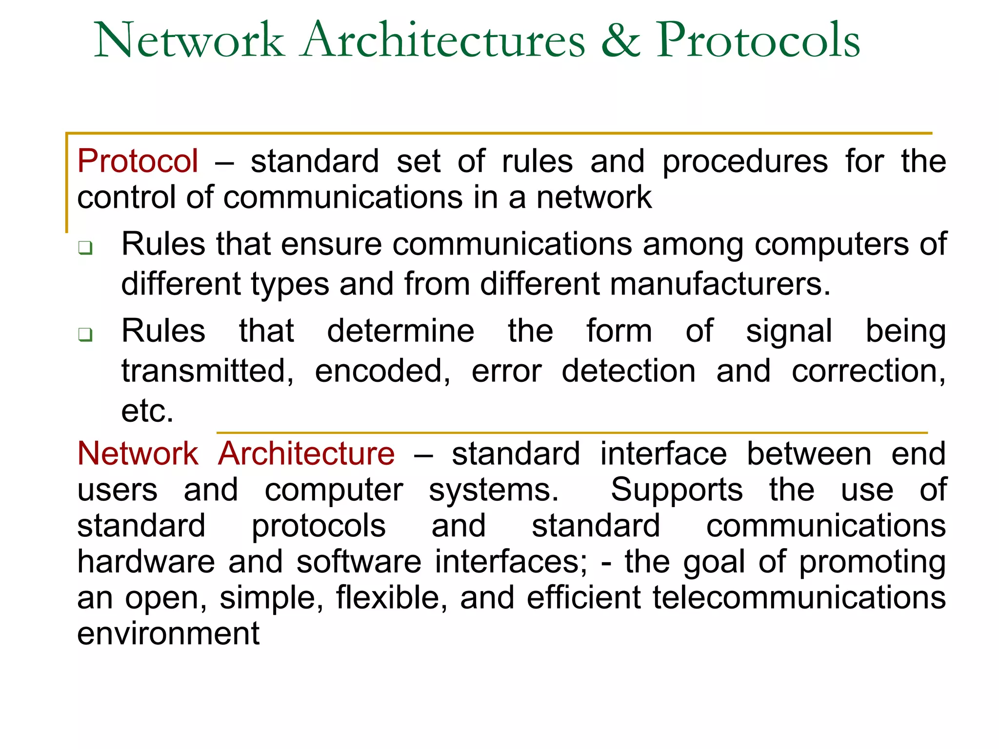 Network Architectures & Protocols
Protocol – standard set of rules and procedures for the
control of communications in a network
❑ Rules that ensure communications among computers of
different types and from different manufacturers.
❑ Rules that determine the form of signal being
transmitted, encoded, error detection and correction,
etc.
Network Architecture – standard interface between end
users and computer systems. Supports the use of
standard protocols and standard communications
hardware and software interfaces; - the goal of promoting
an open, simple, flexible, and efficient telecommunications
environment
 