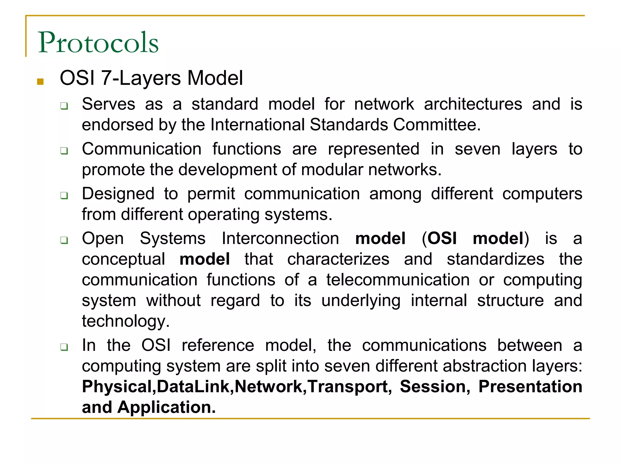 35
Protocols
■ OSI 7-Layers Model
❑ Serves as a standard model for network architectures and is
endorsed by the International Standards Committee.
❑ Communication functions are represented in seven layers to
promote the development of modular networks.
❑ Designed to permit communication among different computers
from different operating systems.
❑ Open Systems Interconnection model (OSI model) is a
conceptual model that characterizes and standardizes the
communication functions of a telecommunication or computing
system without regard to its underlying internal structure and
technology.
❑ In the OSI reference model, the communications between a
computing system are split into seven different abstraction layers:
Physical,DataLink,Network,Transport, Session, Presentation
and Application.
 