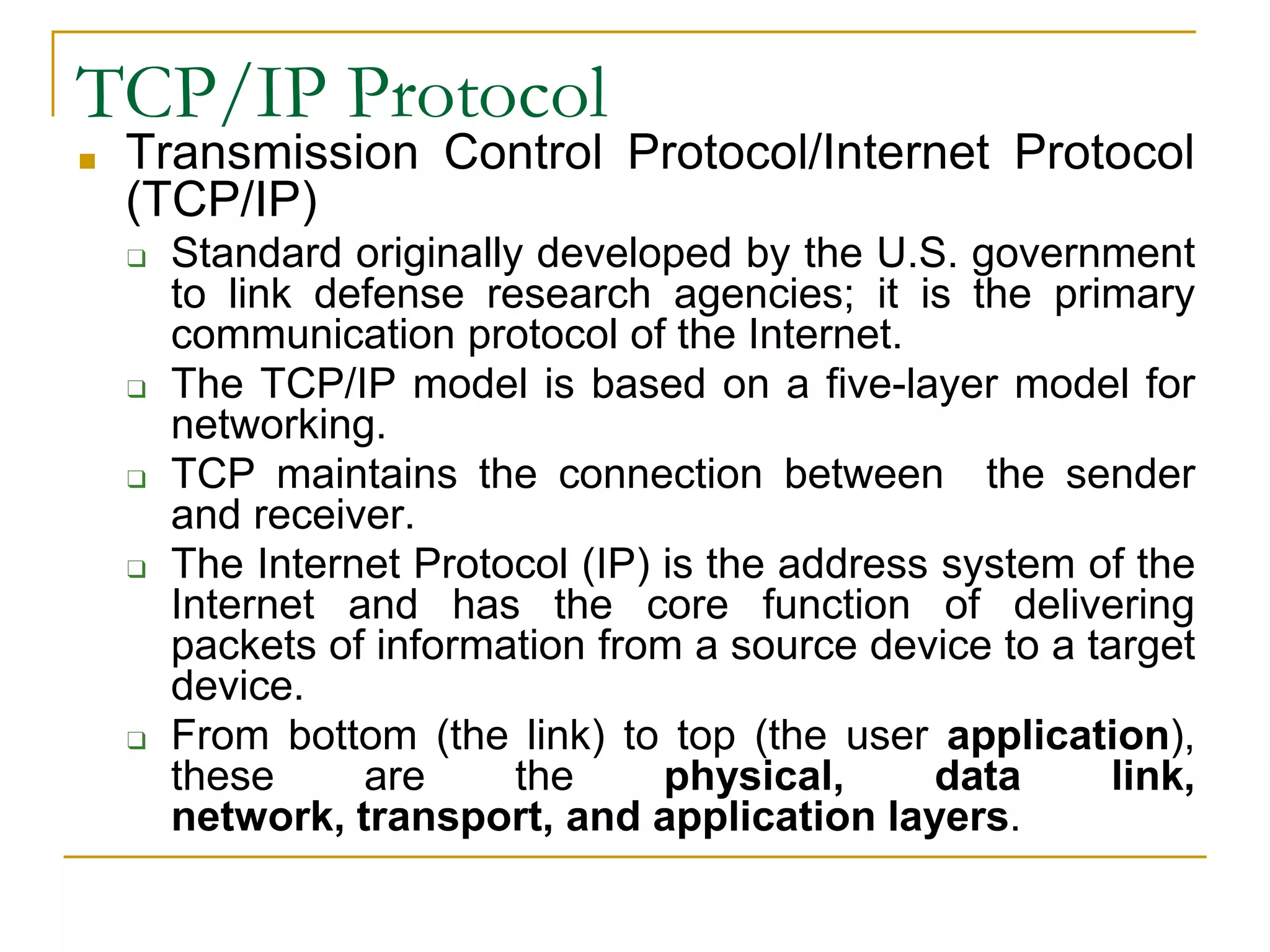 TCP/IP Protocol
■ Transmission Control Protocol/Internet Protocol
(TCP/IP)
❑ Standard originally developed by the U.S. government
to link defense research agencies; it is the primary
communication protocol of the Internet.
❑ The TCP/IP model is based on a five-layer model for
networking.
❑ TCP maintains the connection between the sender
and receiver.
❑ The Internet Protocol (IP) is the address system of the
Internet and has the core function of delivering
packets of information from a source device to a target
device.
❑ From bottom (the link) to top (the user application),
these are the physical, data link,
network, transport, and application layers.
 