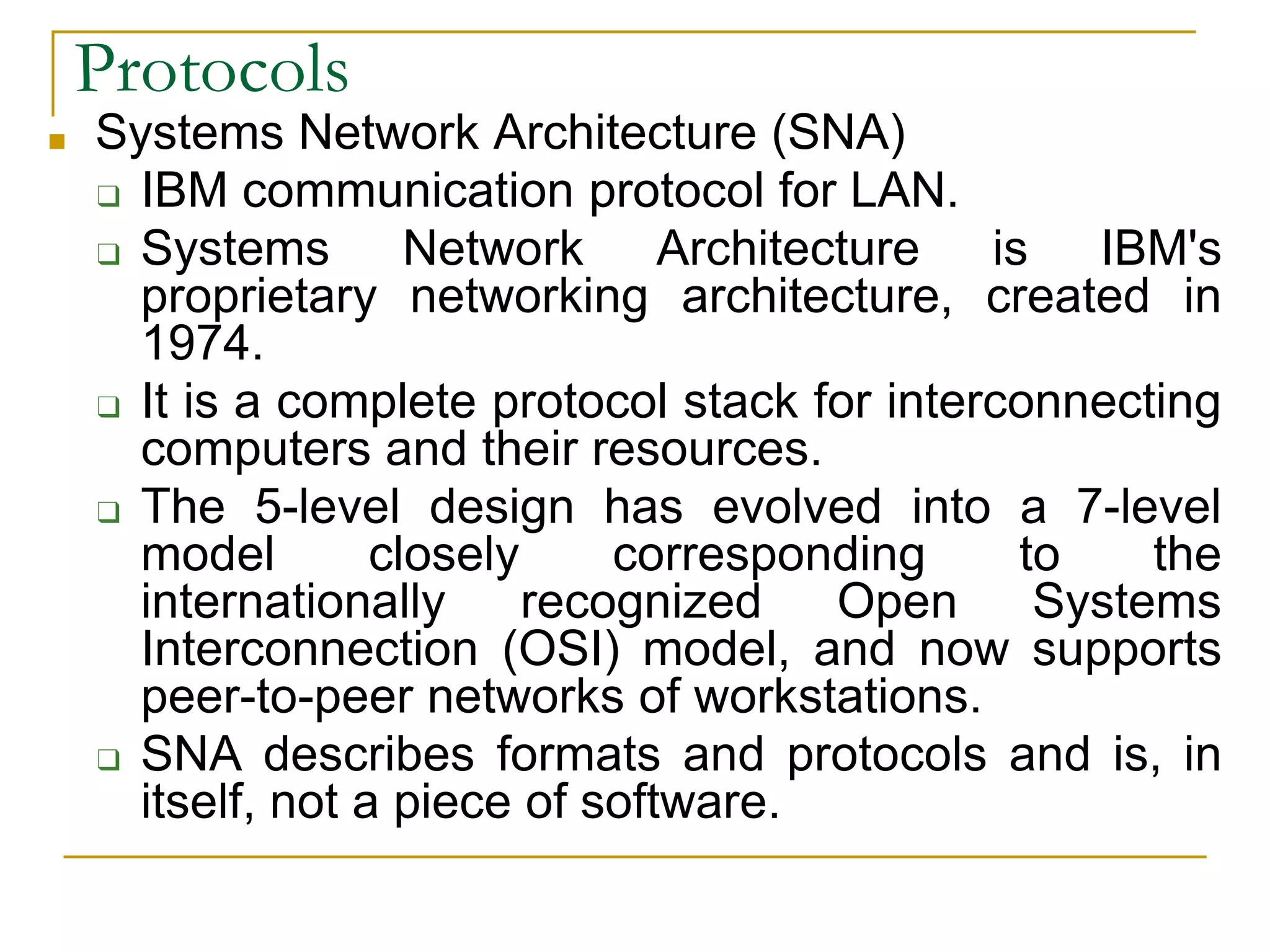 36
■ Systems Network Architecture (SNA)
❑ IBM communication protocol for LAN.
❑ Systems Network Architecture is IBM's
proprietary networking architecture, created in
1974.
❑ It is a complete protocol stack for interconnecting
computers and their resources.
❑ The 5-level design has evolved into a 7-level
model closely corresponding to the
internationally recognized Open Systems
Interconnection (OSI) model, and now supports
peer-to-peer networks of workstations.
❑ SNA describes formats and protocols and is, in
itself, not a piece of software.
Protocols
 