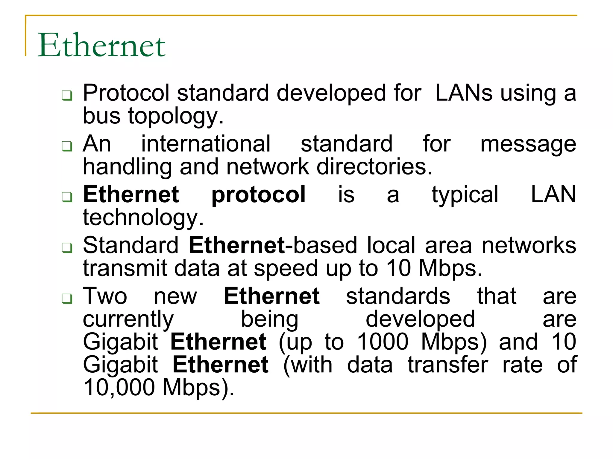 Ethernet
❑ Protocol standard developed for LANs using a
bus topology.
❑ An international standard for message
handling and network directories.
❑ Ethernet protocol is a typical LAN
technology.
❑ Standard Ethernet-based local area networks
transmit data at speed up to 10 Mbps.
❑ Two new Ethernet standards that are
currently being developed are
Gigabit Ethernet (up to 1000 Mbps) and 10
Gigabit Ethernet (with data transfer rate of
10,000 Mbps).
 