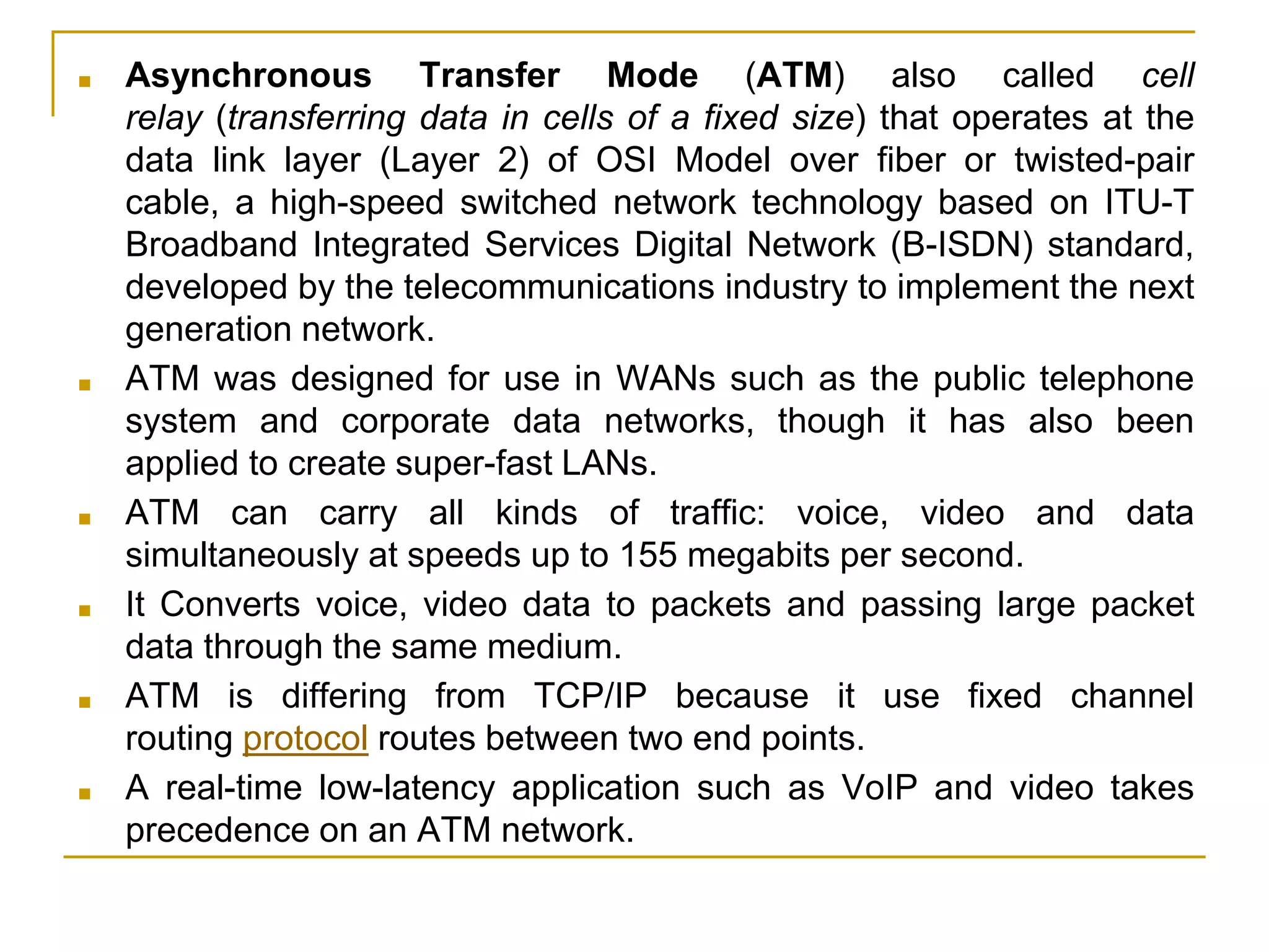 ■ Asynchronous Transfer Mode (ATM) also called cell
relay (transferring data in cells of a fixed size) that operates at the
data link layer (Layer 2) of OSI Model over fiber or twisted-pair
cable, a high-speed switched network technology based on ITU-T
Broadband Integrated Services Digital Network (B-ISDN) standard,
developed by the telecommunications industry to implement the next
generation network.
■ ATM was designed for use in WANs such as the public telephone
system and corporate data networks, though it has also been
applied to create super-fast LANs.
■ ATM can carry all kinds of traffic: voice, video and data
simultaneously at speeds up to 155 megabits per second.
■ It Converts voice, video data to packets and passing large packet
data through the same medium.
■ ATM is differing from TCP/IP because it use fixed channel
routing protocol routes between two end points.
■ A real-time low-latency application such as VoIP and video takes
precedence on an ATM network.
 