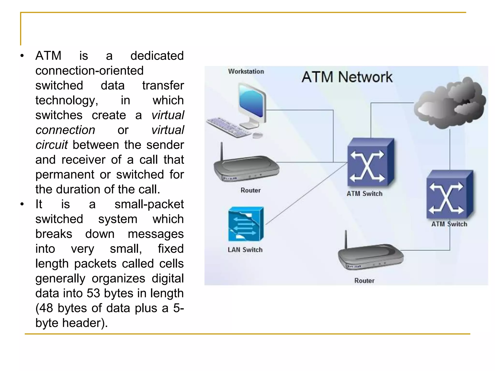 • ATM is a dedicated
connection-oriented
switched data transfer
technology, in which
switches create a virtual
connection or virtual
circuit between the sender
and receiver of a call that
permanent or switched for
the duration of the call.
• It is a small-packet
switched system which
breaks down messages
into very small, fixed
length packets called cells
generally organizes digital
data into 53 bytes in length
(48 bytes of data plus a 5-
byte header).
 