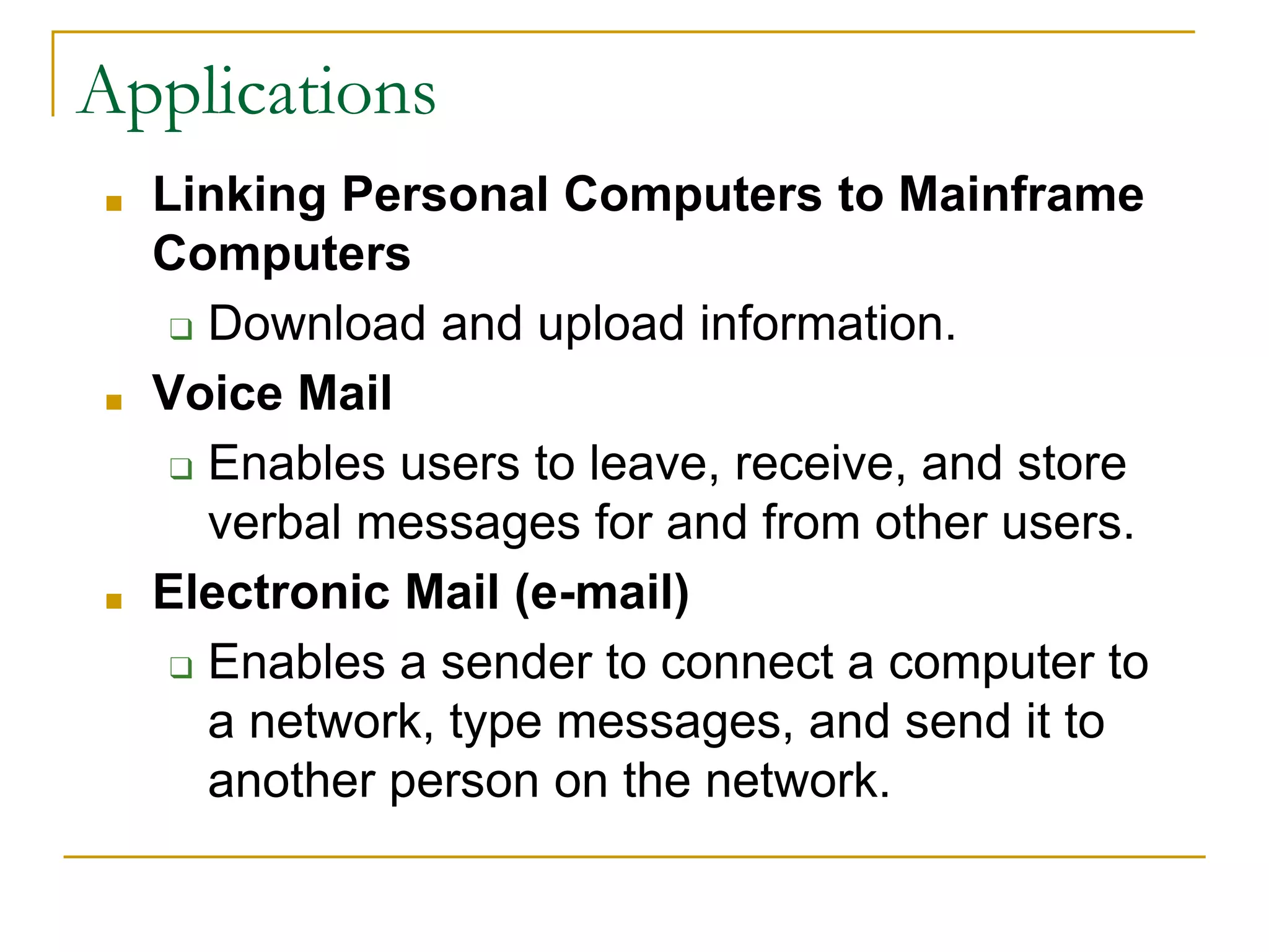 ■ Linking Personal Computers to Mainframe
Computers
❑ Download and upload information.
■ Voice Mail
❑ Enables users to leave, receive, and store
verbal messages for and from other users.
■ Electronic Mail (e-mail)
❑ Enables a sender to connect a computer to
a network, type messages, and send it to
another person on the network.
39
Applications
 