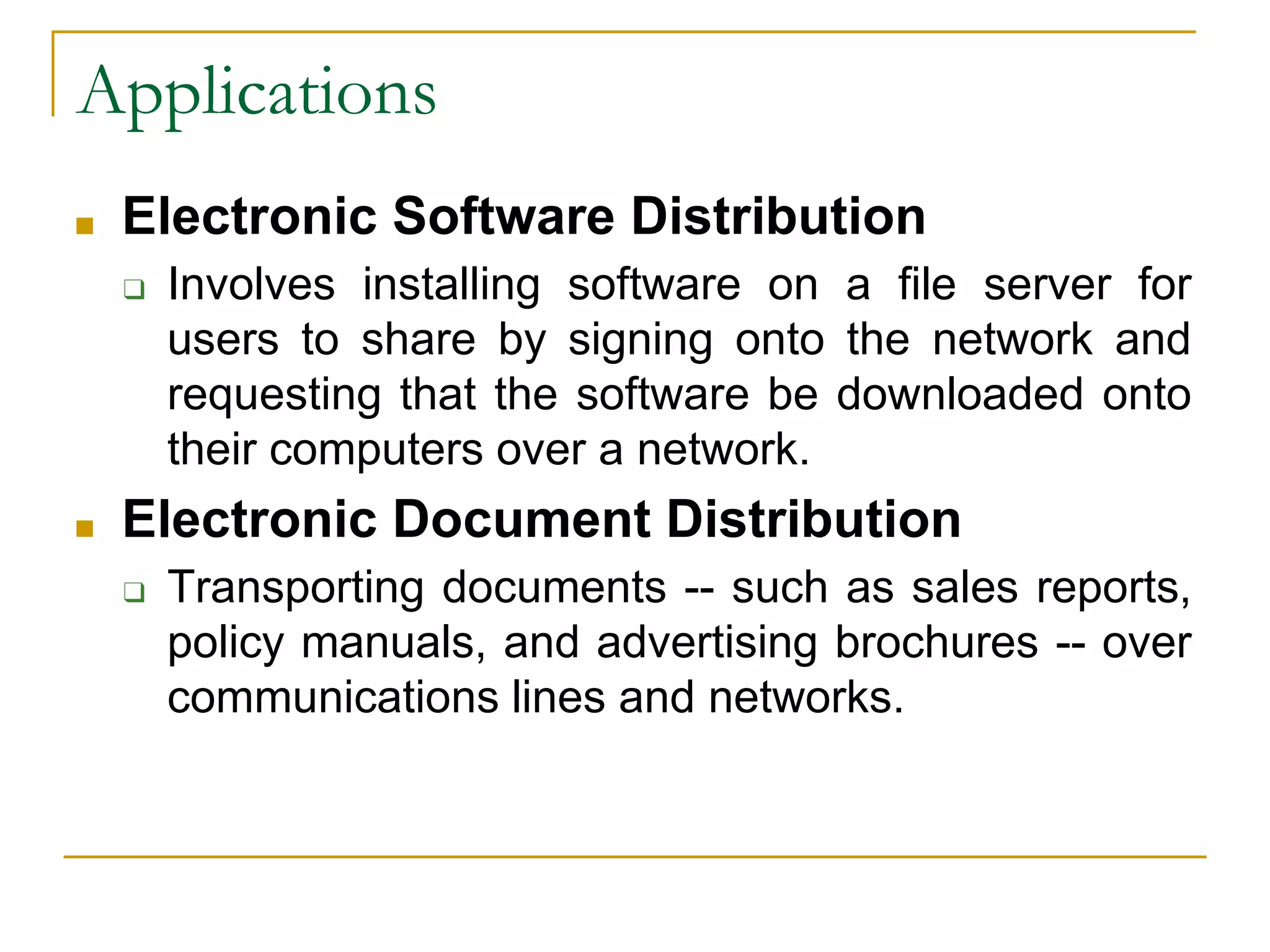 40
Applications
■ Electronic Software Distribution
❑ Involves installing software on a file server for
users to share by signing onto the network and
requesting that the software be downloaded onto
their computers over a network.
■ Electronic Document Distribution
❑ Transporting documents -- such as sales reports,
policy manuals, and advertising brochures -- over
communications lines and networks.
 
