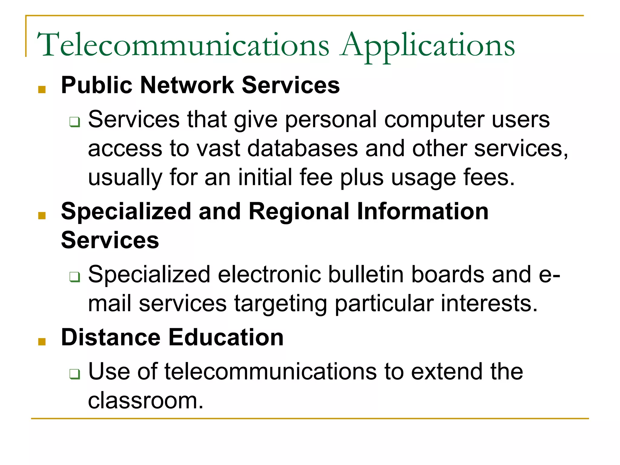 ■ Public Network Services
❑ Services that give personal computer users
access to vast databases and other services,
usually for an initial fee plus usage fees.
■ Specialized and Regional Information
Services
❑ Specialized electronic bulletin boards and e-
mail services targeting particular interests.
■ Distance Education
❑ Use of telecommunications to extend the
classroom.
43
Telecommunications Applications
 