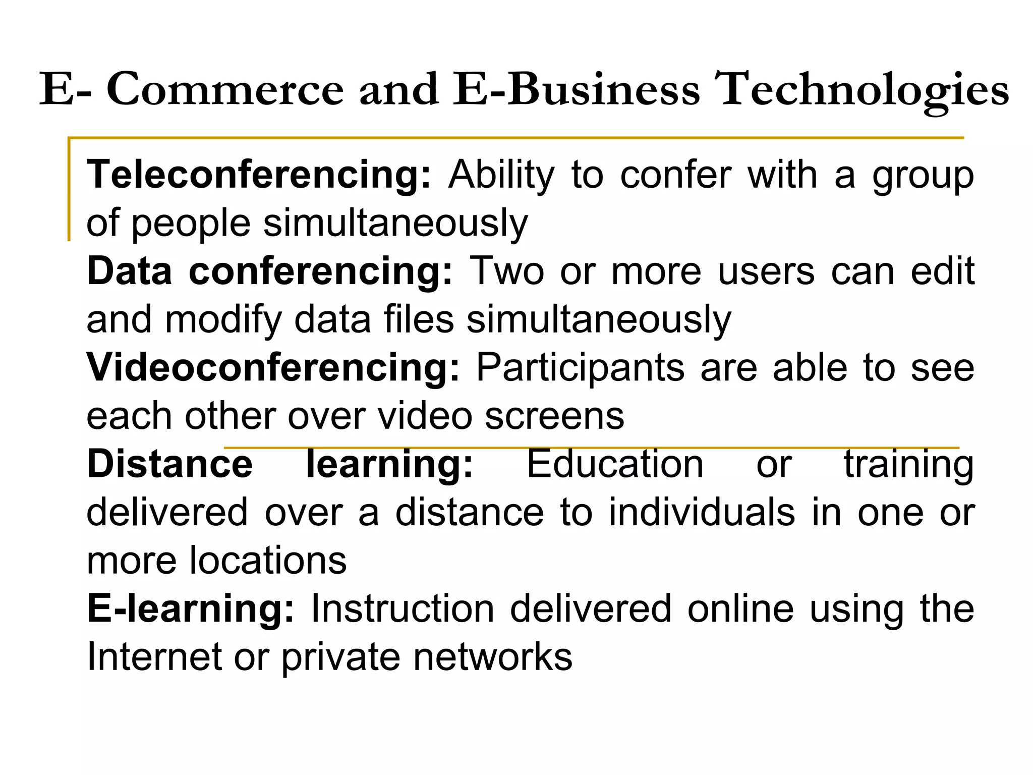 E- Commerce and E-Business Technologies
Teleconferencing: Ability to confer with a group
of people simultaneously
Data conferencing: Two or more users can edit
and modify data files simultaneously
Videoconferencing: Participants are able to see
each other over video screens
Distance learning: Education or training
delivered over a distance to individuals in one or
more locations
E-learning: Instruction delivered online using the
Internet or private networks
 