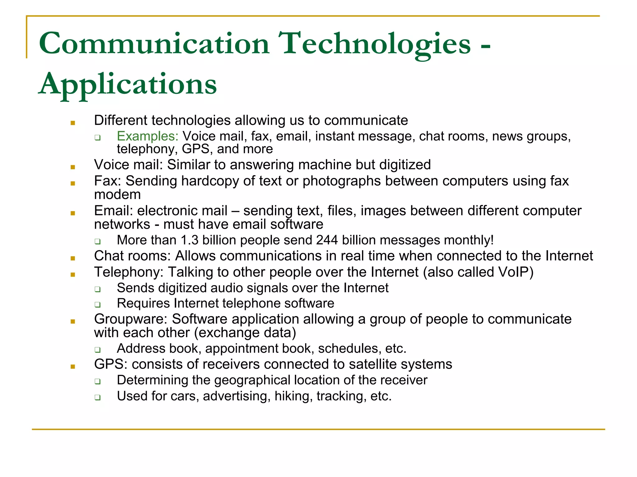 Communication Technologies -
Applications
■ Different technologies allowing us to communicate
❑ Examples: Voice mail, fax, email, instant message, chat rooms, news groups,
telephony, GPS, and more
■ Voice mail: Similar to answering machine but digitized
■ Fax: Sending hardcopy of text or photographs between computers using fax
modem
■ Email: electronic mail – sending text, files, images between different computer
networks - must have email software
❑ More than 1.3 billion people send 244 billion messages monthly!
■ Chat rooms: Allows communications in real time when connected to the Internet
■ Telephony: Talking to other people over the Internet (also called VoIP)
❑ Sends digitized audio signals over the Internet
❑ Requires Internet telephone software
■ Groupware: Software application allowing a group of people to communicate
with each other (exchange data)
❑ Address book, appointment book, schedules, etc.
■ GPS: consists of receivers connected to satellite systems
❑ Determining the geographical location of the receiver
❑ Used for cars, advertising, hiking, tracking, etc.
 