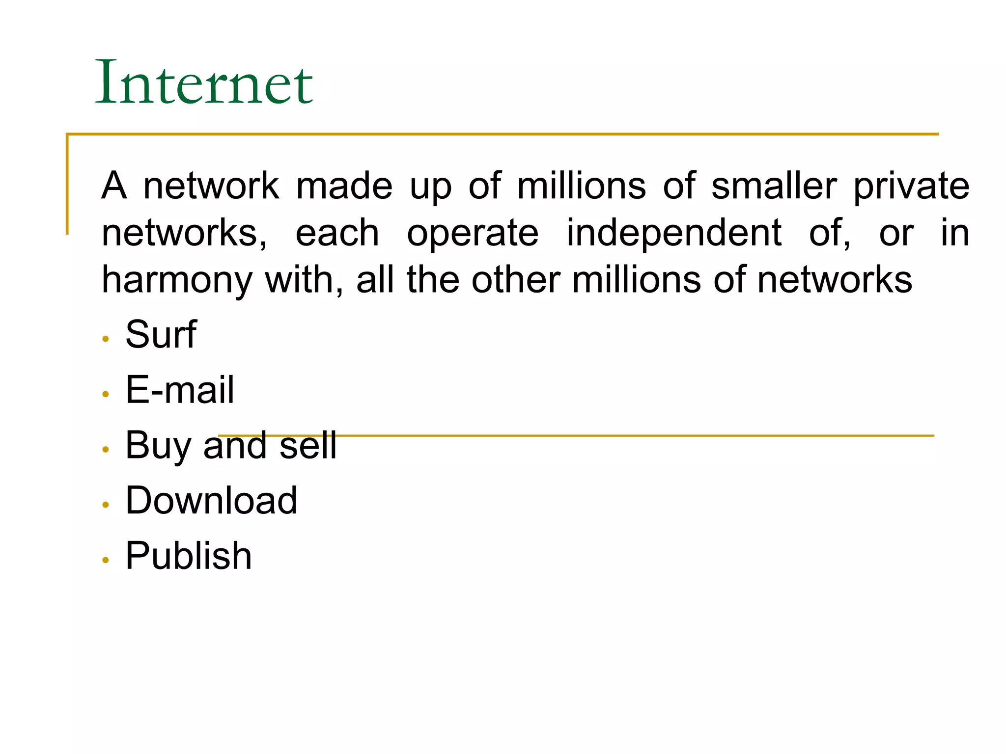 Internet
A network made up of millions of smaller private
networks, each operate independent of, or in
harmony with, all the other millions of networks
• Surf
• E-mail
• Buy and sell
• Download
• Publish
 