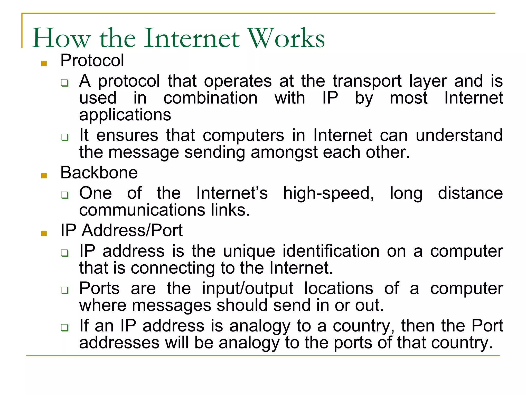 How the Internet Works
■ Protocol
❑ A protocol that operates at the transport layer and is
used in combination with IP by most Internet
applications
❑ It ensures that computers in Internet can understand
the message sending amongst each other.
■ Backbone
❑ One of the Internet’s high-speed, long distance
communications links.
■ IP Address/Port
❑ IP address is the unique identification on a computer
that is connecting to the Internet.
❑ Ports are the input/output locations of a computer
where messages should send in or out.
❑ If an IP address is analogy to a country, then the Port
addresses will be analogy to the ports of that country.
 