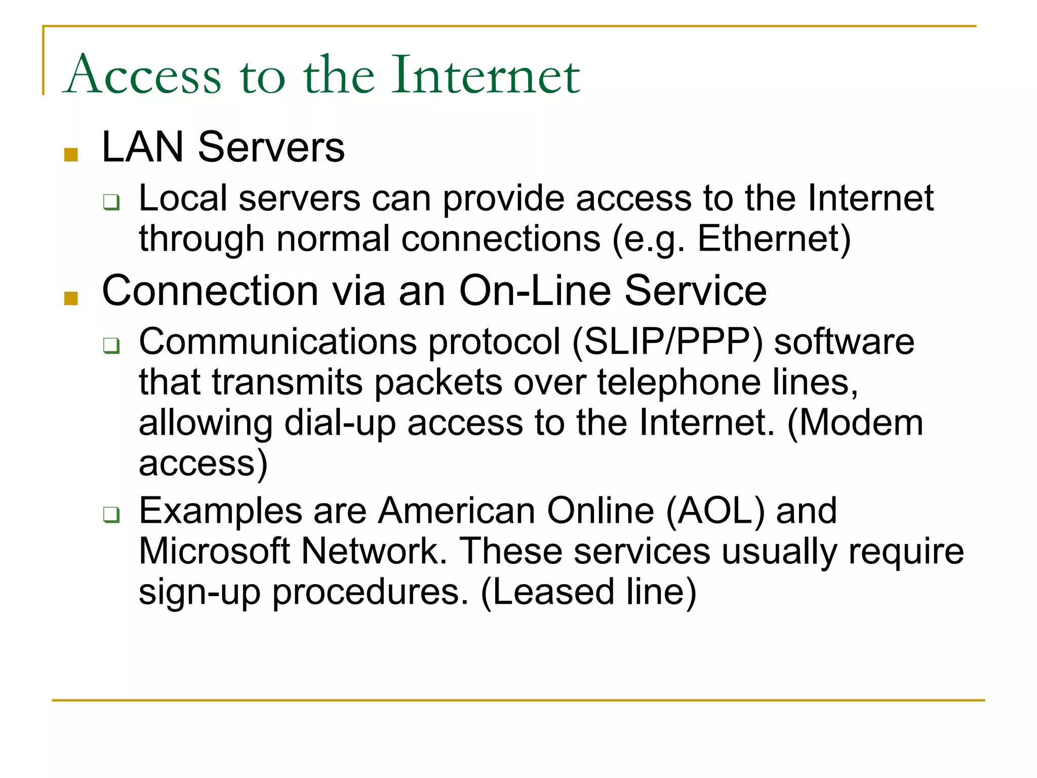 Access to the Internet
■ LAN Servers
❑ Local servers can provide access to the Internet
through normal connections (e.g. Ethernet)
■ Connection via an On-Line Service
❑ Communications protocol (SLIP/PPP) software
that transmits packets over telephone lines,
allowing dial-up access to the Internet. (Modem
access)
❑ Examples are American Online (AOL) and
Microsoft Network. These services usually require
sign-up procedures. (Leased line)
 