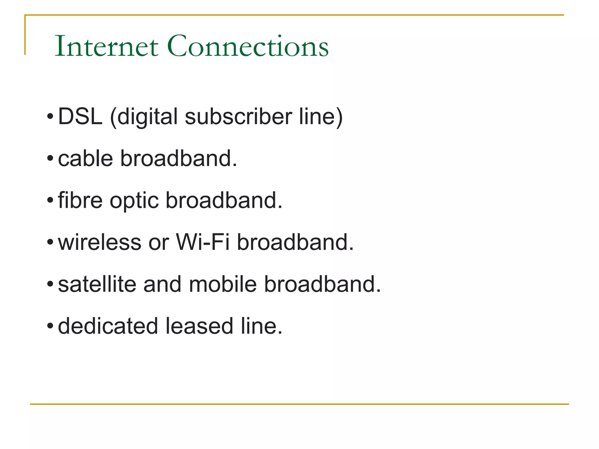 Internet Connections
• DSL (digital subscriber line)
• cable broadband.
• fibre optic broadband.
• wireless or Wi-Fi broadband.
• satellite and mobile broadband.
• dedicated leased line.
 