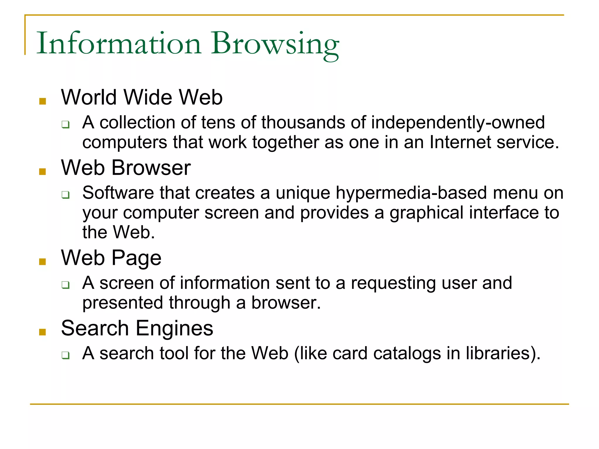 ■ World Wide Web
❑ A collection of tens of thousands of independently-owned
computers that work together as one in an Internet service.
■ Web Browser
❑ Software that creates a unique hypermedia-based menu on
your computer screen and provides a graphical interface to
the Web.
■ Web Page
❑ A screen of information sent to a requesting user and
presented through a browser.
■ Search Engines
❑ A search tool for the Web (like card catalogs in libraries).
Information Browsing
 