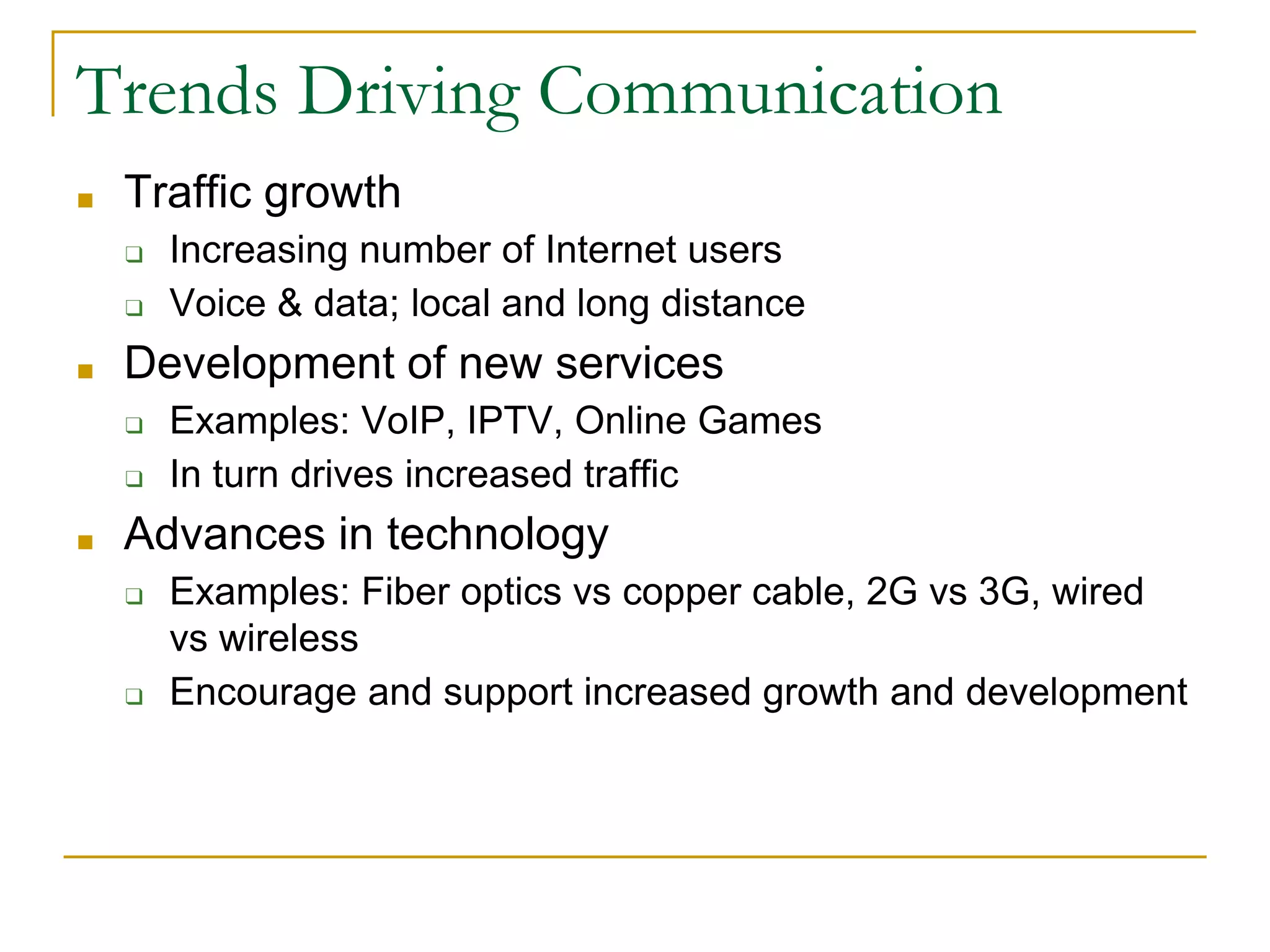 Trends Driving Communication
■ Traffic growth
❑ Increasing number of Internet users
❑ Voice & data; local and long distance
■ Development of new services
❑ Examples: VoIP, IPTV, Online Games
❑ In turn drives increased traffic
■ Advances in technology
❑ Examples: Fiber optics vs copper cable, 2G vs 3G, wired
vs wireless
❑ Encourage and support increased growth and development
 