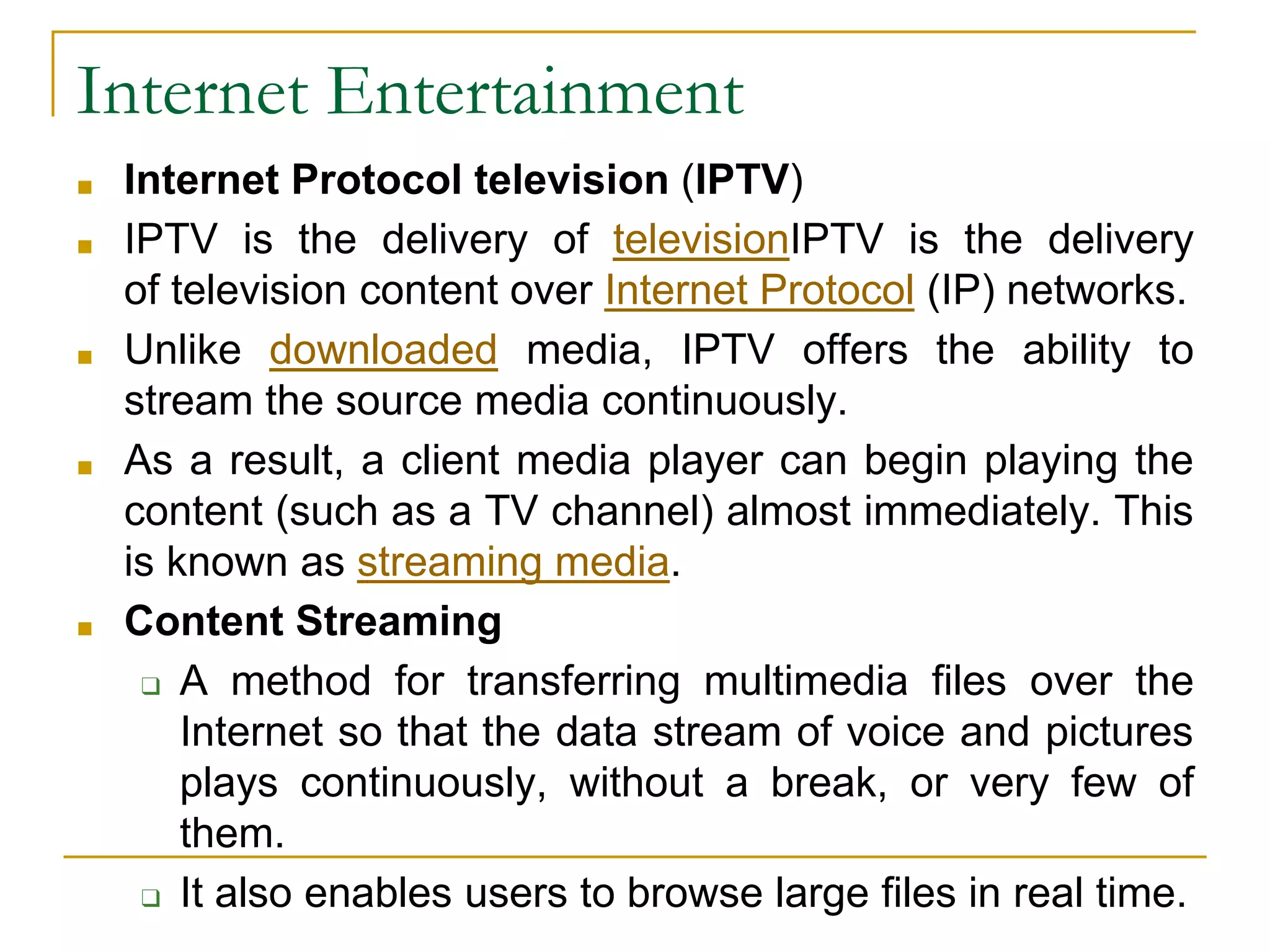 Internet Entertainment
■ Internet Protocol television (IPTV)
■ IPTV is the delivery of televisionIPTV is the delivery
of television content over Internet Protocol (IP) networks.
■ Unlike downloaded media, IPTV offers the ability to
stream the source media continuously.
■ As a result, a client media player can begin playing the
content (such as a TV channel) almost immediately. This
is known as streaming media.
■ Content Streaming
❑ A method for transferring multimedia files over the
Internet so that the data stream of voice and pictures
plays continuously, without a break, or very few of
them.
❑ It also enables users to browse large files in real time.
 