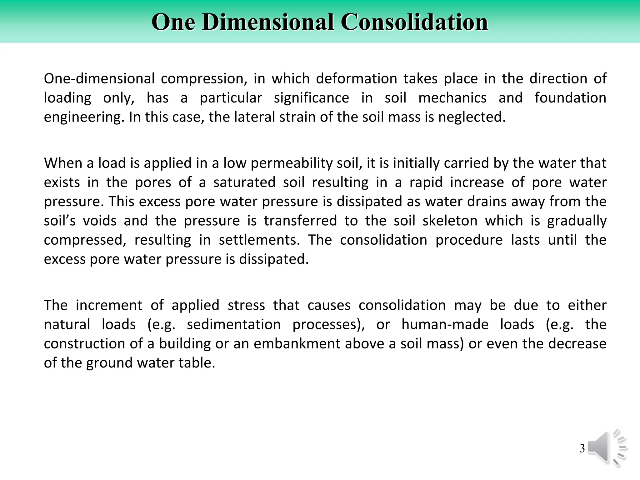 3
One Dimensional Consolidation
One-dimensional compression, in which deformation takes place in the direction of
loading only, has a particular significance in soil mechanics and foundation
engineering. In this case, the lateral strain of the soil mass is neglected.
When a load is applied in a low permeability soil, it is initially carried by the water that
exists in the pores of a saturated soil resulting in a rapid increase of pore water
pressure. This excess pore water pressure is dissipated as water drains away from the
soil’s voids and the pressure is transferred to the soil skeleton which is gradually
compressed, resulting in settlements. The consolidation procedure lasts until the
excess pore water pressure is dissipated.
The increment of applied stress that causes consolidation may be due to either
natural loads (e.g. sedimentation processes), or human-made loads (e.g. the
construction of a building or an embankment above a soil mass) or even the decrease
of the ground water table.
 
