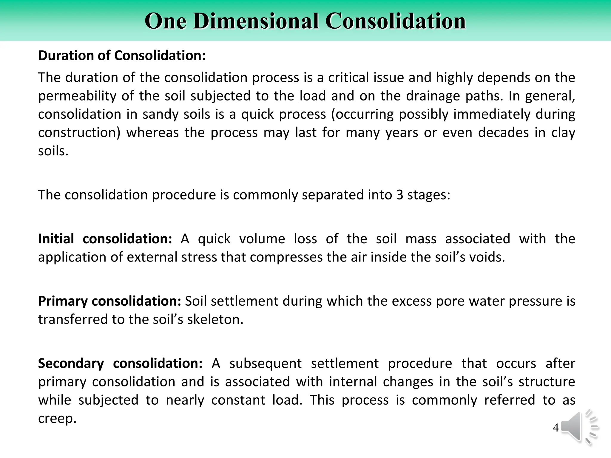 4
One Dimensional Consolidation
Duration of Consolidation:
The duration of the consolidation process is a critical issue and highly depends on the
permeability of the soil subjected to the load and on the drainage paths. In general,
consolidation in sandy soils is a quick process (occurring possibly immediately during
construction) whereas the process may last for many years or even decades in clay
soils.
The consolidation procedure is commonly separated into 3 stages:
Initial consolidation: A quick volume loss of the soil mass associated with the
application of external stress that compresses the air inside the soil’s voids.
Primary consolidation: Soil settlement during which the excess pore water pressure is
transferred to the soil’s skeleton.
Secondary consolidation: A subsequent settlement procedure that occurs after
primary consolidation and is associated with internal changes in the soil’s structure
while subjected to nearly constant load. This process is commonly referred to as
creep.
 