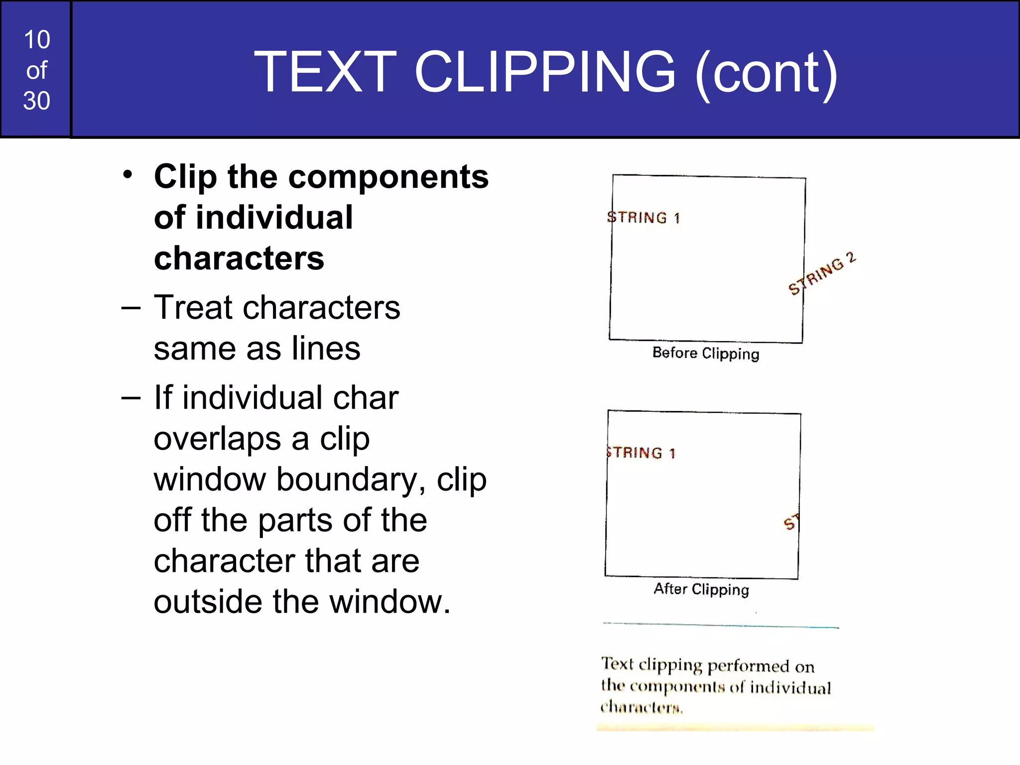 TEXT CLIPPING (cont) Clip the components of individual characters Treat characters same as lines If individual char overlaps a clip window boundary, clip off the parts of the character that are outside the window. TEXT CLIPPING (cont) 