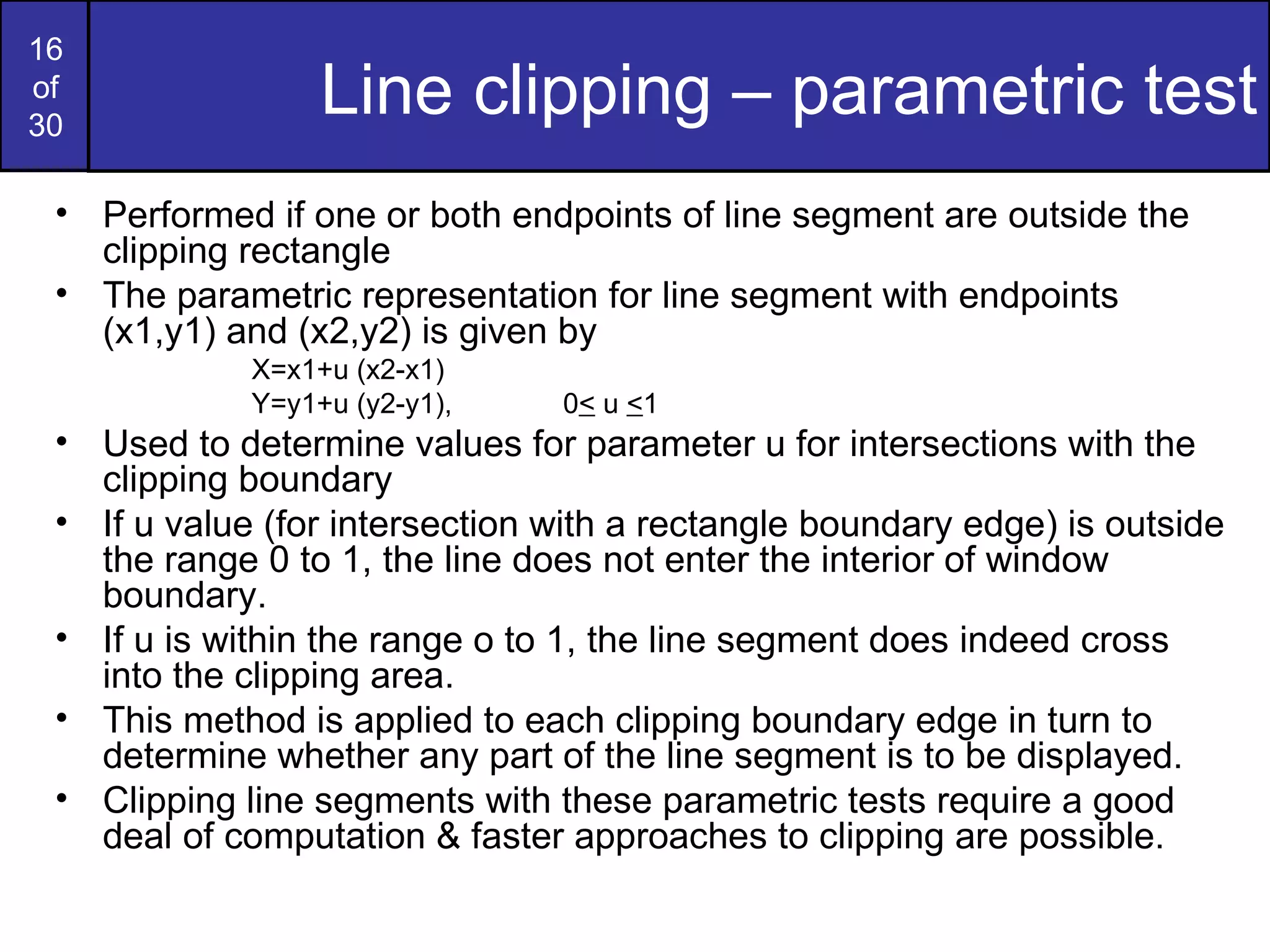 Line clipping – parametric test Performed if one or both endpoints of line segment are outside the clipping rectangle The parametric representation for line segment with endpoints (x1,y1) and (x2,y2) is given by X=x1+u (x2-x1) Y=y1+u (y2-y1), 0 <  u  < 1 Used to determine values for parameter u for intersections with the clipping boundary If u value (for intersection with a rectangle boundary edge) is outside the range 0 to 1, the line does not enter the interior of window boundary. If u is within the range o to 1, the line segment does indeed cross into the clipping area. This method is applied to each clipping boundary edge in turn to determine whether any part of the line segment is to be displayed. Clipping line segments with these parametric tests require a good deal of computation & faster approaches to clipping are possible.  