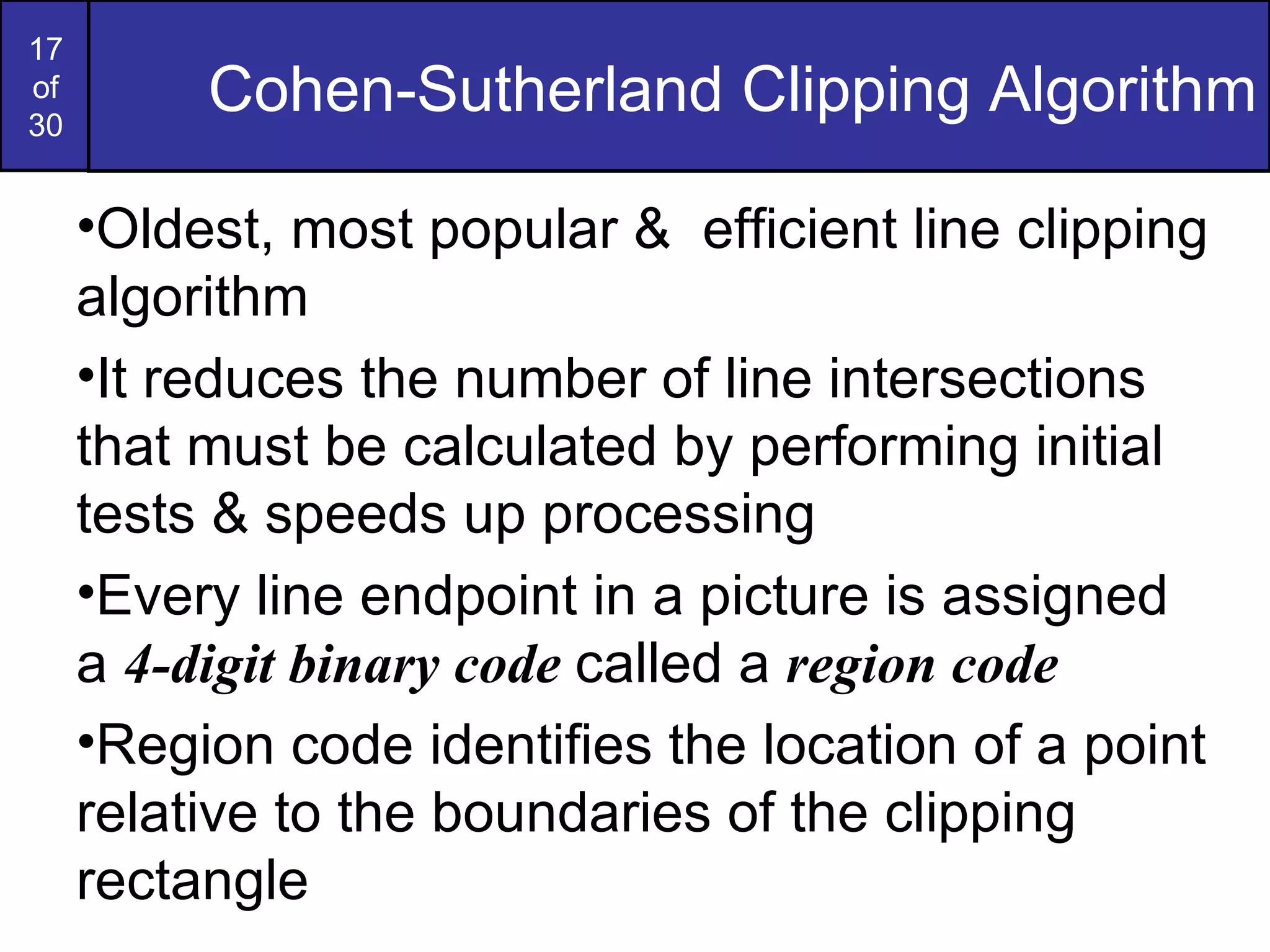 Cohen-Sutherland Clipping Algorithm Oldest, most popular &  efficient line clipping algorithm It reduces the number of line intersections that must be calculated by performing initial tests & speeds up processing Every line endpoint in a picture is assigned a  4-digit binary code  called a  region code Region code identifies the location of a point relative to the boundaries of the clipping rectangle 