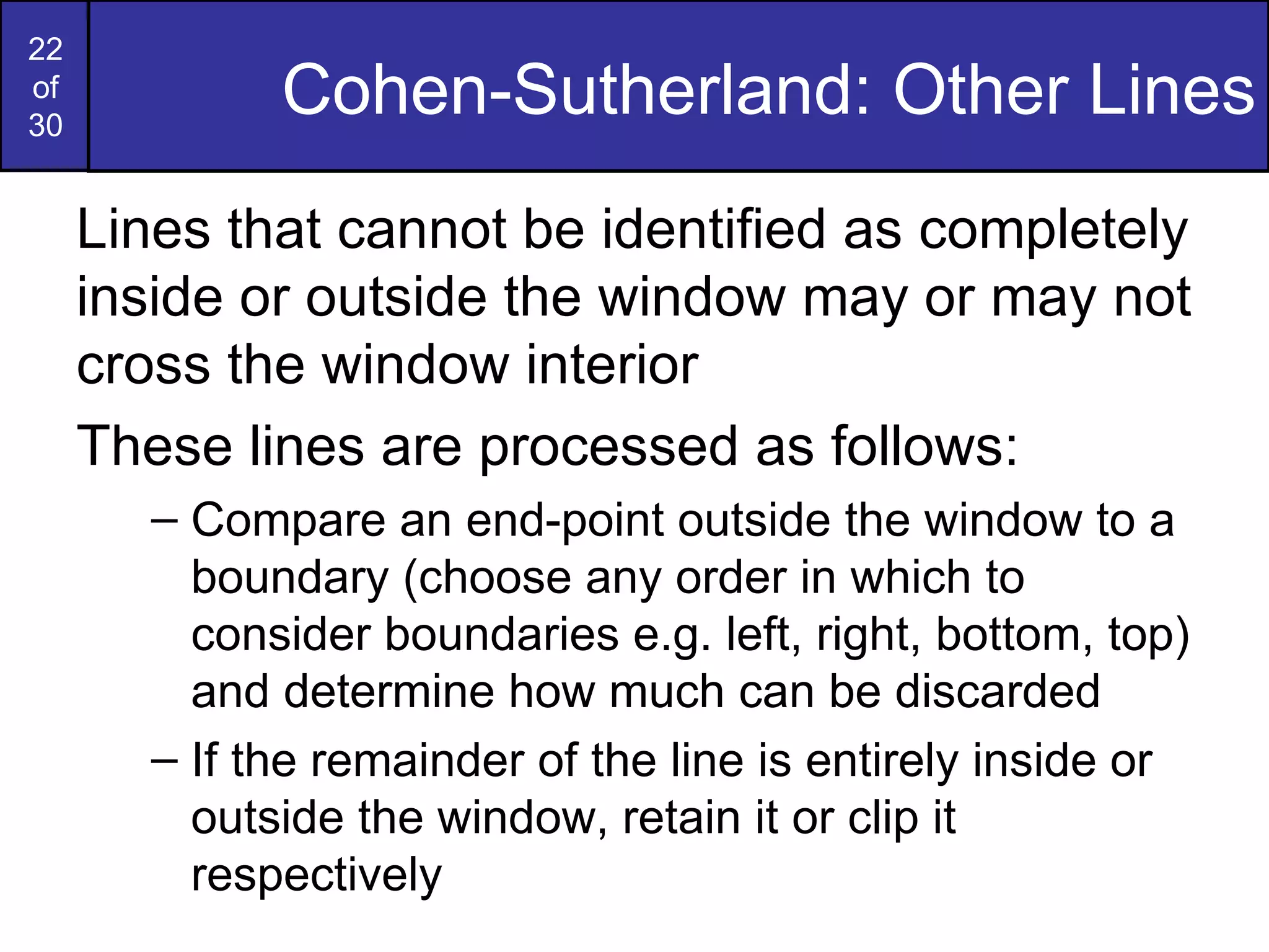 Cohen-Sutherland: Other Lines Lines that cannot be identified as completely inside or outside the window may or may not cross the window interior These lines are processed as follows: Compare an end-point outside the window to a boundary (choose any order in which to consider boundaries e.g. left, right, bottom, top) and determine how much can be discarded If the remainder of the line is entirely inside or outside the window, retain it or clip it respectively 