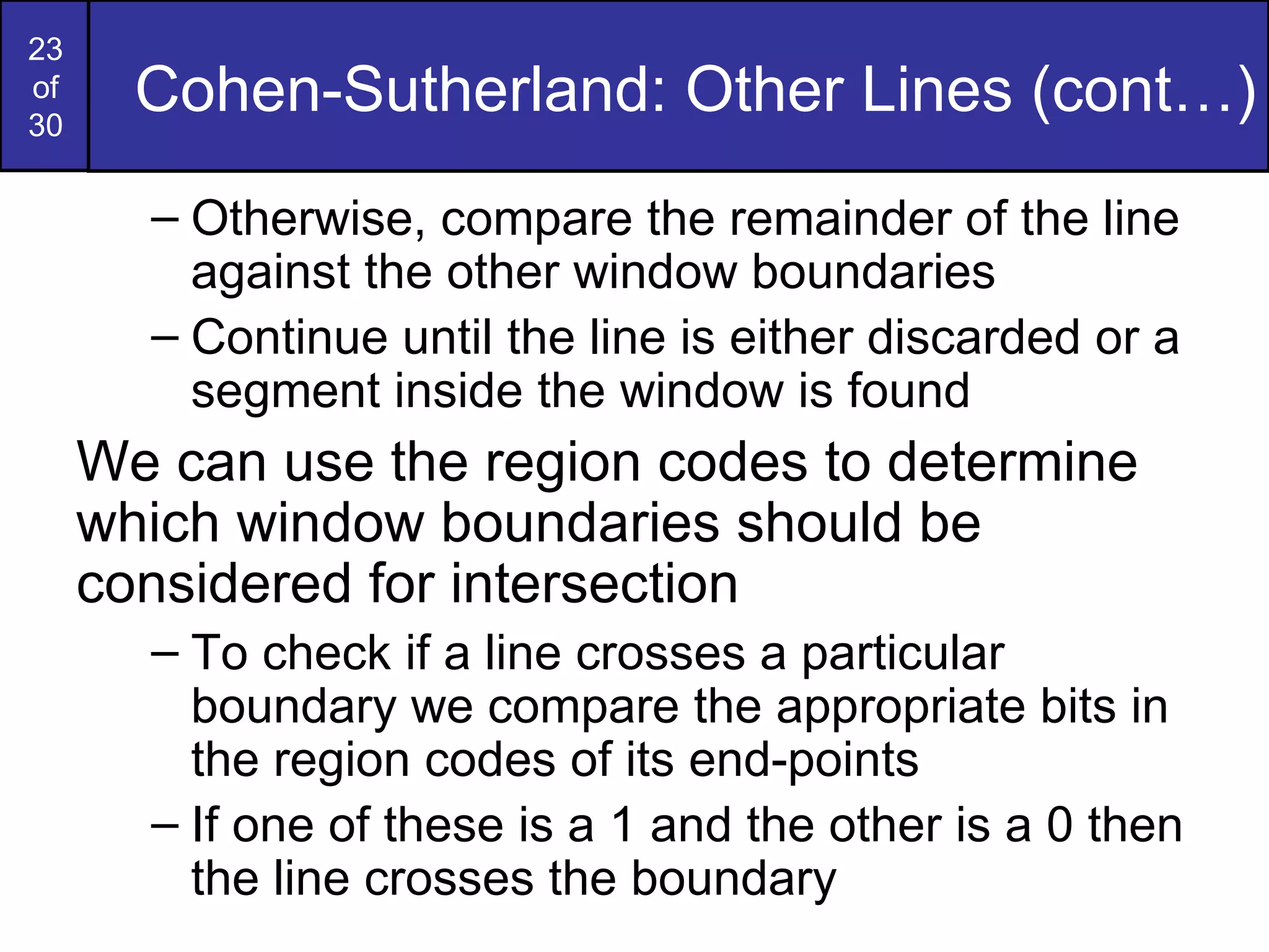 Cohen-Sutherland: Other Lines (cont…) Otherwise, compare the remainder of the line against the other window boundaries Continue until the line is either discarded or a segment inside the window is found We can use the region codes to determine which window boundaries should be considered for intersection To check if a line crosses a particular boundary we compare the appropriate bits in the region codes of its end-points If one of these is a 1 and the other is a 0 then the line crosses the boundary 
